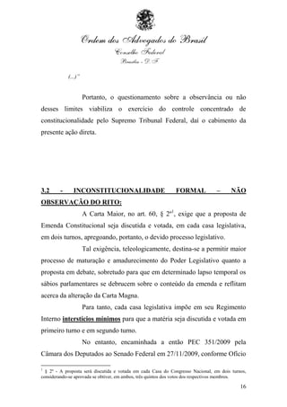 (...)”


                     Portanto, o questionamento sobre a observância ou não
desses limites viabiliza o exercício do controle concentrado de
constitucionalidade pelo Supremo Tribunal Federal, daí o cabimento da
presente ação direta.




3.2     -      INCONSTITUCIONALIDADE                          FORMAL             –      NÃO
OBSERVAÇÃO DO RITO:
                     A Carta Maior, no art. 60, § 2º1, exige que a proposta de
Emenda Constitucional seja discutida e votada, em cada casa legislativa,
em dois turnos, apregoando, portanto, o devido processo legislativo.
                     Tal exigência, teleologicamente, destina-se a permitir maior
processo de maturação e amadurecimento do Poder Legislativo quanto a
proposta em debate, sobretudo para que em determinado lapso temporal os
sábios parlamentares se debrucem sobre o conteúdo da emenda e reflitam
acerca da alteração da Carta Magna.
                     Para tanto, cada casa legislativa impõe em seu Regimento
Interno interstícios mínimos para que a matéria seja discutida e votada em
primeiro turno e em segundo turno.
                     No entanto, encaminhada a então PEC 351/2009 pela
Câmara dos Deputados ao Senado Federal em 27/11/2009, conforme Ofício

1
  § 2º - A proposta será discutida e votada em cada Casa do Congresso Nacional, em dois turnos,
considerando-se aprovada se obtiver, em ambos, três quintos dos votos dos respectivos membros.

                                                                                            16
 