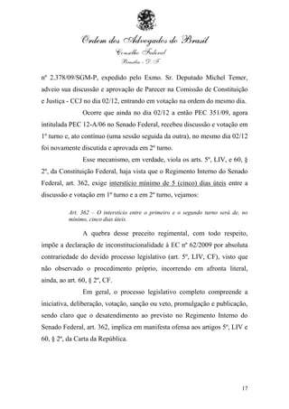 nº 2.378/09/SGM-P, expedido pelo Exmo. Sr. Deputado Michel Temer,
adveio sua discussão e aprovação de Parecer na Comissão de Constituição
e Justiça - CCJ no dia 02/12, entrando em votação na ordem do mesmo dia.
                Ocorre que ainda no dia 02/12 a então PEC 351/09, agora
intitulada PEC 12-A/06 no Senado Federal, recebeu discussão e votação em
1º turno e, ato contínuo (uma sessão seguida da outra), no mesmo dia 02/12
foi novamente discutida e aprovada em 2º turno.
                Esse mecanismo, em verdade, viola os arts. 5º, LIV, e 60, §
2º, da Constituição Federal, haja vista que o Regimento Interno do Senado
Federal, art. 362, exige interstício mínimo de 5 (cinco) dias úteis entre a
discussão e votação em 1º turno e a em 2º turno, vejamos:

          Art. 362 – O interstício entre o primeiro e o segundo turno será de, no
          mínimo, cinco dias úteis.

                A quebra desse preceito regimental, com todo respeito,
impõe a declaração de inconstitucionalidade à EC nº 62/2009 por absoluta
contrariedade do devido processo legislativo (art. 5º, LIV, CF), visto que
não observado o procedimento próprio, incorrendo em afronta literal,
ainda, ao art. 60, § 2º, CF.
                Em geral, o processo legislativo completo compreende a
iniciativa, deliberação, votação, sanção ou veto, promulgação e publicação,
sendo claro que o desatendimento ao previsto no Regimento Interno do
Senado Federal, art. 362, implica em manifesta ofensa aos artigos 5º, LIV e
60, § 2º, da Carta da República.




                                                                              17
 
