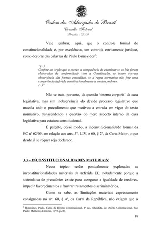 Vale      lembrar,       aqui,     que      o     controle       formal      de
constitucionalidade é, por excelência, um controle estritamente jurídico,
como decorre das palavras de Paulo Bonavides2:

             “(...)
             Confere ao órgão que o exerce a competência de examinar se as leis foram
             elaboradas de conformidade com a Constituição, se houve correta
             observância das formas estatuídas, se a regra normativa não fere uma
             competência deferida constitucionalmente a um dos poderes.
             (...)”


                    Não se trata, portanto, de questão „interna corporis‟ da casa
legislativa, mas sim inobservância do devido processo legislativo que
macula todo o procedimento que motivou a entrada em vigor do texto
normativo, transcendendo a questão do mero aspecto interno da casa
legislativa para estatura constitucional.
                    É patente, desse modo, a inconstitucionalidade formal da
EC nº 62/09, em relação aos arts. 5º, LIV, e 60, § 2º, da Carta Maior, o que
desde já se requer seja declarado.




3.3 – INCONSTITUCIONALIDADES MATERIAIS:
                    Nesse       tópico       serão      pontualmente           exploradas         as
inconstitucionalidades materiais da referida EC, notadamente porque a
sistemática de precatórios existe para assegurar a igualdade de credores,
impedir favorecimentos e frustrar tratamentos discriminatórios.
                    Como se sabe, as limitações materiais expressamente
consignadas no art. 60, § 4º, da Carta da República, não exigem que o
2
 Bonavides, Paulo. Curso de Direito Constitucional, 4ª ed., refundida, do Direito Constitucional. São
Paulo: Malheiros Editores, 1993, p.229.

                                                                                                  18
 