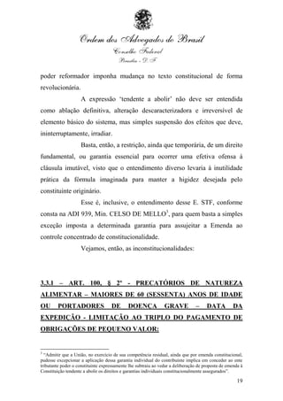 poder reformador imponha mudança no texto constitucional de forma
revolucionária.
                     A expressão „tendente a abolir‟ não deve ser entendida
como ablação definitiva, alteração descaracterizadora e irreversível de
elemento básico do sistema, mas simples suspensão dos efeitos que deve,
ininterruptamente, irradiar.
                     Basta, então, a restrição, ainda que temporária, de um direito
fundamental, ou garantia essencial para ocorrer uma efetiva ofensa à
cláusula imutável, visto que o entendimento diverso levaria à inutilidade
prática da fórmula imaginada para manter a higidez desejada pelo
constituinte originário.
                     Esse é, inclusive, o entendimento desse E. STF, conforme
consta na ADI 939, Min. CELSO DE MELLO3, para quem basta a simples
exceção imposta a determinada garantia para assujeitar a Emenda ao
controle concentrado de constitucionalidade.
                     Vejamos, então, as inconstitucionalidades:




3.3.1 – ART. 100, § 2º - PRECATÓRIOS DE NATUREZA
ALIMENTAR – MAIORES DE 60 (SESSENTA) ANOS DE IDADE
OU       PORTADORES                 DE       DOENÇA             GRAVE           –     DATA          DA
EXPEDIÇÃO - LIMITAÇÃO AO TRIPLO DO PAGAMENTO DE
OBRIGAÇÕES DE PEQUENO VALOR:


3
  “Admitir que a União, no exercício de sua competência residual, ainda que por emenda constitucional,
pudesse excepcionar a aplicação dessa garantia individual do contribuinte implica em conceder ao ente
tributante poder o constituinte expressamente lhe subtraiu ao vedar a deliberação de proposta de emenda à
Constituição tendente a abolir os direitos e garantias individuais constitucionalmente assegurados”.

                                                                                                      19
 
