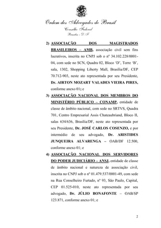 2) ASSOCIAÇÃO             DOS         MAGISTRADOS
  BRASILEIROS – AMB, associação civil sem fins
  lucrativos, inscrita no CNPJ sob o nº 34.102.228/0001-
  04, com sede no SCN, Quadra 02, Bloco „D‟, Torre „B‟,
  sala, 1302, Shopping Liberty Mall, Brasília/DF, CEP
  70.712-903, neste ato representada por seu Presidente,
  Dr. AIRTON MOZART VALADES VIEIRA PIRES,
  conforme anexo 01; e
3) ASSOCIAÇÃO NACIONAL DOS MEMBROS DO
  MINISTÉRIO PÚBLICO – CONAMP, entidade de
  classe de âmbito nacional, com sede no SRTVS, Quadra
  701, Centro Empresarial Assis Chateaubriand, Bloco II,
  salas 634/636, Brasília/DF, neste ato representada por
  seu Presidente, Dr. JOSÉ CARLOS COSENZO, e por
  intermédio   de   seu   advogado,   Dr.   ARISTIDES
  JUNQUEIRA ALVARENGA – OAB/DF 12.500,
  conforme anexo 01; e
4) ASSOCIAÇÃO NACIONAL DOS SERVIDORES
  DO PODER JUDICIÁRIO – ANSJ, entidade de classe
  de âmbito nacional e natureza de associação civil,
  inscrita no CNPJ sob o nº 01.479.537/0001-49, com sede
  na Rua Conselheiro Furtado, nº 93, São Paulo, Capital,
  CEP 01.525-010, neste ato representada por seu
  advogado, Dr. JÚLIO BONAFONTE – OAB/SP
  123.871, conforme anexo 01; e



                                                       2
 