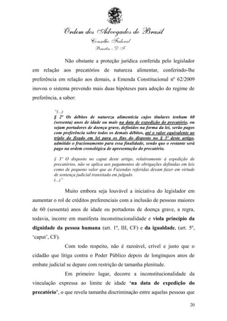 Não obstante a proteção jurídica conferida pelo legislador
em relação aos precatórios de natureza alimentar, conferindo-lhe
preferência em relação aos demais, a Emenda Constitucional nº 62/2009
inovou o sistema prevendo mais duas hipóteses para adoção do regime de
preferência, a saber:

          “(...)
          § 2º Os débitos de natureza alimentícia cujos titulares tenham 60
          (sessenta) anos de idade ou mais na data de expedição do precatório, ou
          sejam portadores de doença grave, definidos na forma da lei, serão pagos
          com preferência sobre todos os demais débitos, até o valor equivalente ao
          triplo do fixado em lei para os fins do disposto no § 3º deste artigo,
          admitido o fracionamento para essa finalidade, sendo que o restante será
          pago na ordem cronológica de apresentação do precatório.

          § 3º O disposto no caput deste artigo, relativamente à expedição de
          precatórios, não se aplica aos pagamentos de obrigações definidas em leis
          como de pequeno valor que as Fazendas referidas devam fazer em virtude
          de sentença judicial transitada em julgado.
          (...)”

                Muito embora seja louvável a iniciativa do legislador em
aumentar o rol de créditos preferenciais com a inclusão de pessoas maiores
de 60 (sessenta) anos de idade ou portadoras de doença grave, a regra,
todavia, incorre em manifesta inconstitucionalidade e viola princípio da
dignidade da pessoa humana (art. 1º, III, CF) e da igualdade, (art. 5º,
„caput‟, CF).
                Com todo respeito, não é razoável, crível e justo que o
cidadão que litiga contra o Poder Público depois de longínquos anos de
embate judicial se depare com restrição de tamanha plenitude.
                Em primeiro lugar, decorre a inconstitucionalidade da
vinculação expressa ao limite de idade ‘na data de expedição do
precatório’, o que revela tamanha discriminação entre aquelas pessoas que

                                                                                20
 