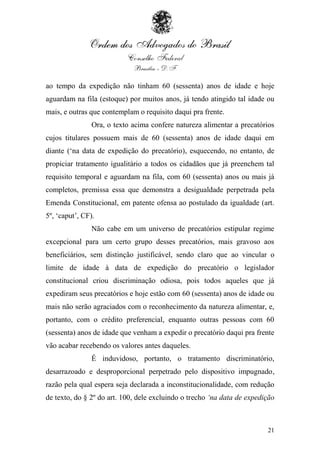 ao tempo da expedição não tinham 60 (sessenta) anos de idade e hoje
aguardam na fila (estoque) por muitos anos, já tendo atingido tal idade ou
mais, e outras que contemplam o requisito daqui pra frente.
                Ora, o texto acima confere natureza alimentar a precatórios
cujos titulares possuem mais de 60 (sessenta) anos de idade daqui em
diante („na data de expedição do precatório), esquecendo, no entanto, de
propiciar tratamento igualitário a todos os cidadãos que já preenchem tal
requisito temporal e aguardam na fila, com 60 (sessenta) anos ou mais já
completos, premissa essa que demonstra a desigualdade perpetrada pela
Emenda Constitucional, em patente ofensa ao postulado da igualdade (art.
5º, „caput‟, CF).
                Não cabe em um universo de precatórios estipular regime
excepcional para um certo grupo desses precatórios, mais gravoso aos
beneficiários, sem distinção justificável, sendo claro que ao vincular o
limite de idade à data de expedição do precatório o legislador
constitucional criou discriminação odiosa, pois todos aqueles que já
expediram seus precatórios e hoje estão com 60 (sessenta) anos de idade ou
mais não serão agraciados com o reconhecimento da natureza alimentar, e,
portanto, com o crédito preferencial, enquanto outras pessoas com 60
(sessenta) anos de idade que venham a expedir o precatório daqui pra frente
vão acabar recebendo os valores antes daqueles.
                É induvidoso, portanto, o tratamento discriminatório,
desarrazoado e desproporcional perpetrado pelo dispositivo impugnado,
razão pela qual espera seja declarada a inconstitucionalidade, com redução
de texto, do § 2º do art. 100, dele excluindo o trecho „na data de expedição



                                                                         21
 