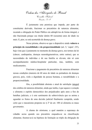 É justamente esta premissa que impede, por parte do
constituinte derivado, fracionar os precatórios de natureza alimentar,
recaindo a obrigação do Poder Público em adimpli-los de forma integral, e
não fracionada porque seu titular detém 60 (sessenta) anos de idade ou
mais. E, pior, se está acometido de doença grave.
                Nesse prisma, observe-se que o dispositivo ainda vulnera o
princípio da razoabilidade e da proporcionalidade (art. 5, „caput‟, CF),
haja vista que é justamente no momento da doença grave, nos termos da lei
(câncer, cardiopatias, doenças neurodegenerativas, entre outras), que as
necessidades do indivíduo e de sua família se elevam, não só com
acompanhamento médico-hospitalar particular, mas, também, com
medicamentos.
                Fracionar o pagamento de precatórios de natureza alimentar
nessas condições (maiores de 60 anos de idade ou portadores de doenças
graves), pois, viola a dignidade da pessoa humana, a razoabilidade e a
proporcionalidade.
                Ora, a possibilidade abstrata e atual de satisfação integral
dos créditos de natureza alimentar, ainda que tardia, é que aquece o coração
e alimenta o espírito democrático dos prejudicados após anos a fios de
batalhas judiciais, e é este sentimento de sobrevivência que os anima a
aguardar os frutos de uma decisão judicial finalmente cumprida, sendo
certo que o mecanismo proposto no § 2º do art. 100 só alimenta os maus
governantes.
                A chama do otimismo, a qual mantém a esperança do
cidadão acesa quando seu precatório enquadra-se na classificação
alimentar, frustrar-se-á na hipótese de limitação ao triplo da obrigação de

                                                                         23
 