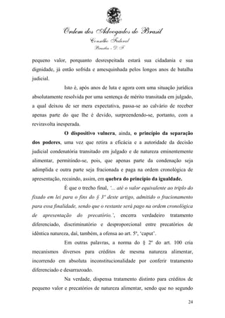 pequeno valor, porquanto desrespeitada estará sua cidadania e sua
dignidade, já então sofrida e amesquinhada pelos longos anos de batalha
judicial.
               Isto é, após anos de luta e agora com uma situação jurídica
absolutamente resolvida por uma sentença de mérito transitada em julgado,
a qual deixou de ser mera expectativa, passa-se ao calvário de receber
apenas parte do que lhe é devido, surpreendendo-se, portanto, com a
reviravolta inesperada.
               O dispositivo vulnera, ainda, o princípio da separação
dos poderes, uma vez que retira a eficácia e a autoridade da decisão
judicial condenatória transitado em julgado e de natureza eminentemente
alimentar, permitindo-se, pois, que apenas parte da condenação seja
adimplida e outra parte seja fracionada e paga na ordem cronológica de
apresentação, recaindo, assim, em quebra do princípio da igualdade.
               É que o trecho final, „... até o valor equivalente ao triplo do
fixado em lei para o fins do § 3º deste artigo, admitido o fracionamento
para essa finalidade, sendo que o restante será pago na ordem cronológica
de   apresentação     do   precatório.‟,   encerra   verdadeiro   tratamento
diferenciado, discriminatório e desproporcional entre precatórios de
idêntica natureza, daí, também, a ofensa ao art. 5º, „caput‟.
               Em outras palavras, a norma do § 2º do art. 100 cria
mecanismos diversos para créditos de mesma natureza alimentar,
incorrendo em absoluta inconstitucionalidade por conferir tratamento
diferenciado e desarrazoado.
               Na verdade, dispensa tratamento distinto para créditos de
pequeno valor e precatórios de natureza alimentar, sendo que no segundo

                                                                           24
 
