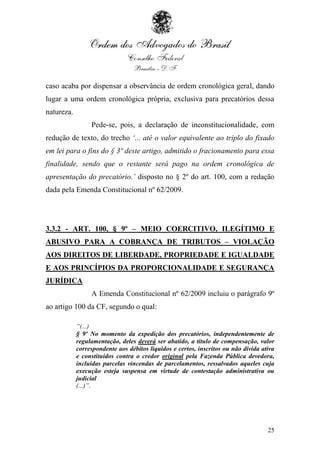 caso acaba por dispensar a observância de ordem cronológica geral, dando
lugar a uma ordem cronológica própria, exclusiva para precatórios dessa
natureza.
                 Pede-se, pois, a declaração de inconstitucionalidade, com
redução de texto, do trecho „... até o valor equivalente ao triplo do fixado
em lei para o fins do § 3º deste artigo, admitido o fracionamento para essa
finalidade, sendo que o restante será pago na ordem cronológica de
apresentação do precatório.‟ disposto no § 2º do art. 100, com a redação
dada pela Emenda Constitucional nº 62/2009.




3.3.2 - ART. 100, § 9º – MEIO COERCITIVO, ILEGÍTIMO E
ABUSIVO PARA A COBRANÇA DE TRIBUTOS – VIOLAÇÃO
AOS DIREITOS DE LIBERDADE, PROPRIEDADE E IGUALDADE
E AOS PRINCÍPIOS DA PROPORCIONALIDADE E SEGURANÇA
JURÍDICA
                 A Emenda Constitucional nº 62/2009 incluiu o parágrafo 9º
ao artigo 100 da CF, segundo o qual:

            “(...)
            § 9º No momento da expedição dos precatórios, independentemente de
            regulamentação, deles deverá ser abatido, a título de compensação, valor
            correspondente aos débitos líquidos e certos, inscritos ou não dívida ativa
            e constituídos contra o credor original pela Fazenda Pública devedora,
            incluídas parcelas vincendas de parcelamentos, ressalvados aqueles cuja
            execução esteja suspensa em virtude de contestação administrativa ou
            judicial
            (...)”.




                                                                                    25
 