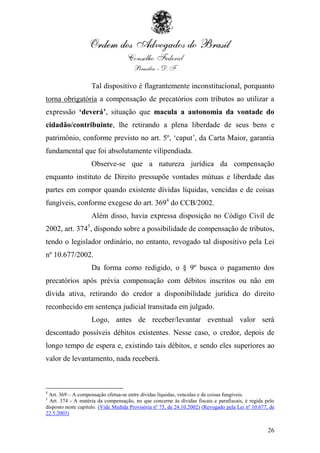 Tal dispositivo é flagrantemente inconstitucional, porquanto
torna obrigatória a compensação de precatórios com tributos ao utilizar a
expressão ‘deverá’, situação que macula a autonomia da vontade do
cidadão/contribuinte, lhe retirando a plena liberdade de seus bens e
patrimônio, conforme previsto no art. 5º, „caput‟, da Carta Maior, garantia
fundamental que foi absolutamente vilipendiada.
                    Observe-se que a natureza jurídica da compensação
enquanto instituto de Direito pressupõe vontades mútuas e liberdade das
partes em compor quando existente dívidas líquidas, vencidas e de coisas
fungíveis, conforme exegese do art. 3694 do CCB/2002.
                    Além disso, havia expressa disposição no Código Civil de
2002, art. 3745, dispondo sobre a possibilidade de compensação de tributos,
tendo o legislador ordinário, no entanto, revogado tal dispositivo pela Lei
nº 10.677/2002.
                    Da forma como redigido, o § 9º busca o pagamento dos
precatórios após prévia compensação com débitos inscritos ou não em
dívida ativa, retirando do credor a disponibilidade jurídica do direito
reconhecido em sentença judicial transitada em julgado.
                    Logo, antes de receber/levantar eventual valor será
descontado possíveis débitos existentes. Nesse caso, o credor, depois de
longo tempo de espera e, existindo tais débitos, e sendo eles superiores ao
valor de levantamento, nada receberá.



4
 Art. 369 – A compensação efetua-se entre dívidas líquidas, vencidas e de coisas fungíveis.
5
  Art. 374 - A matéria da compensação, no que concerne às dívidas fiscais e parafiscais, é regida pelo
disposto neste capítulo. (Vide Medida Provisória nº 75, de 24.10.2002) (Revogado pela Lei nº 10.677, de
22.5.2003)


                                                                                                    26
 