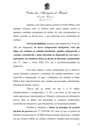 Significa, com todo respeito, permitir ao Poder Público, sem
qualquer concurso entre os credores (pois outros podem existir) se
apropriar, mediante expropriação do crédito, do valor correspondente ao
débito existente na dívida ativa, o que representa nova modalidade de
confisco.
               Não há possibilidade, portanto, pela redação do § 9º do art.
100, ora impugnado, de haver compensação obrigatória, visto que
impor tal condição ao cidadão/contribuinte significa objurgar-lhe a
vontade, retirando-lhe a plena liberdade de disposição de seus bens e
patrimônio, em manifesta ofensa ao direito de liberdade e propriedade
(art. 5º, „caput‟ e inciso XXII, CF), daí a inconstitucionalidade do
dispositivo.
               Com todo respeito, a única interpretação que se admite é
aquela destinada a preservar a faculdade do cidadão/contribuinte, e não
impor-lhe a compensação „ex lege‟ e obrigatória, não cabendo ao Poder
Público ditar impositivamente uma conduta que pressupõe, naturalmente,
liberdade de decisão e querer.
               Veja-se   que     ao   tempo   em que     o   §   9º   impõe,
obrigatoriamente, a compensação, o § 10º, a seu turno, já traz regra de
cunho operacional, determinando ao Tribunal a solicitação de informações
prévias sobre os débitos que preencham as condições estabelecidas,
incorrendo tais dispositivos, por arrastamento, em inconstitucionalidade.
               Também é manifesta a ofensa ao princípio da razoável
duração do processo (art. 5º, LXXVIII, CF), uma vez que os autores da
Emenda Constitucional nº 62/2009 lamentavelmente ignoraram a realidade
em que existem milhões de créditos tributários atingidos pela prescrição,

                                                                            27
 