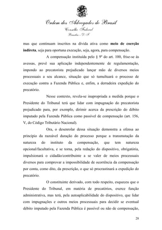 mas que continuam inscritos na dívida ativa como meio de coerção
indireta, seja para oportuna execução, seja, agora, para compensação.
                   A compensação instituída pelo § 9º do art. 100, frise-se às
avessas, prevê sua aplicação independentemente de regulamentação,
impondo ao precatorista prejudicado lançar mão de diversos meios
processuais a seu alcance, situação que só tumultuará o processo de
execução contra a Fazenda Pública e, enfim, a derradeira expedição do
precatório.
                   Nesse contexto, revela-se inapropriada a medida porque o
Presidente do Tribunal terá que lidar com impugnação do precatorista
prejudicado para, por exemplo, dirimir acerca da prescrição do débito
imputado pela Fazenda Pública como passível de compensação (art. 156,
V, do Código Tributário Nacional).
                   Ora, o desenrolar dessa situação demonstra a ofensa ao
princípio da razoável duração do processo porque a transmutação da
natureza      do     instituto   da   compensação,     que    tem    natureza
opcional/facultativa, e se torna, pela redação do dispositivo, obrigatória,
impulsionará o cidadão/contribuinte a se valer de meios processuais
diversos para comprovar a impossibilidade de ocorrência da compensação
por conta, como dito, da prescrição, o que só procrastinará a expedição do
precatório.
                   O constituinte derivado, com todo respeito, esqueceu que o
Presidente do Tribunal, em matéria de precatórios, exerce função
administrativa, mas terá, pela autoaplicabilidade do dispositivo, que lidar
com impugnações e outros meios processuais para decidir se eventual
débito imputado pela Fazenda Pública é passível ou não de compensação,

                                                                           28
 