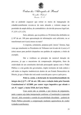 não se podendo esquecer que retirar os meios de impugnação do
cidadão/contribuinte reveste-se do mais absurdo e violento ataque ao
postulado da ampla defesa, do contraditório e do devido processo legal (art.
5º, LIV e LV, CF).
               Será, ademais, que na prática os 30 (trinta) dias definidos no
§ 10º do art. 100 para apresentação de informações será suficiente, ou se
transformará em 6 (seis) meses ou mais?
               A resposta, certamente, perpassa pela „praxis‟ forense, haja
vista que atualmente os Presidentes de Tribunais tem levado de 6 (seis) a 8
(oito) meses para proferir despachos nos pedidos de seqüestro, a título de
exemplo.
               Daí a violência ao princípio da razoável duração do
processo, já que o mecanismo da compensação obrigatória, fruto da
criatividade de um constituinte derivado preocupado apenas com o Poder
Público e a má gestão dos governantes, impõe restrições de toda ordem e
sob todos os ângulos inadmissíveis dentro de um Estado Democrático de
Direito, já que o Poder não está sendo exercido para o povo e pelo povo.
               Pede-se, assim, a declaração de inconstitucionalidade da
íntegra dos § § 9º e 10º do art. 100, com a redação dada pela Emenda
Constitucional nº 62/2009, por conter regra impositiva que ofende o
art. 5º, ‘caput’, e inciso XXII, da Carta Maior.
               Caso assim não se entenda, e por técnica de julgamento,
pede e espera seja dada interpretação conforme a Constituição à expressão
„deverá‟, dela extraindo o sentido de possibilidade (faculdade – poderá) do
Poder Público proceder a compensação mediante aquiescência do credor
(cidadão/contribuinte).

                                                                           29
 