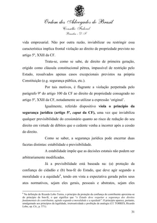 vida empresarial. Não por outra razão, inviabilizar ou restringir essa
característica implica frontal violação ao direito de propriedade previsto no
artigo 5º, XXII da CF.
                    Trata-se, como se sabe, de direito de primeira geração,
erigido como cláusula constitucional pétrea, impassível de restrição pelo
Estado, ressalvados apenas casos excepcionais previstos na própria
Constituição (e.g. segurança pública, etc.).
                    Por tais motivos, é flagrante a violação perpetrada pelo
parágrafo 9º do artigo 100 da CF ao direito de propriedade consagrado no
artigo 5º, XXII da CF, notadamente ao utilizar a expressão „original‟.
                    Igualmente, referido dispositivo viola o princípio da
segurança jurídica (artigo 5º, caput da CF), uma vez que inviabiliza
qualquer previsibilidade do cessionário quanto ao risco de redução do seu
direito em virtude de débitos que o cedente venha a incorrer após a cessão
do direito.
                    Como se saber, a segurança jurídica pode encerrar duas
facetas distintas: estabilidade e previsibilidade.
                    A estabilidade impõe que as decisões estatais não podem ser
arbitrariamente modificadas.
                    Já a previsibilidade está baseada na: (a) proteção da
confiança do cidadão e (b) boa-fé do Estado, que deve agir segundo a
moralidade e a equidade6, tendo em vista a expectativa gerada pelos seus
atos normativos, sejam eles gerais, pessoais e abstratos, sejam eles

6
  Na definição de Ricardo Lobo Torres, o princípio da proteção da confiança do contribuinte aproxima-se
do princípio da boa-fé, o que significa que “o Estado deve respeitar a segurança dos direitos
fundamentais do contribuinte, agindo segundo a moralidade e a equidade”. O princípio aparece, portanto,
amalgamado aos princípios da legalidade, irretroatividade e proibição de analogia (Cf. TORRES, Ricardo
Lobo, op. Cit., p. 571).

                                                                                                    31
 