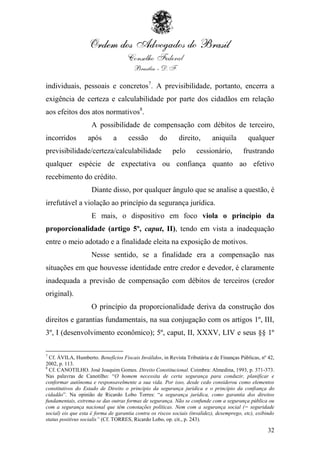 individuais, pessoais e concretos7. A previsibilidade, portanto, encerra a
exigência de certeza e calculabilidade por parte dos cidadãos em relação
aos efeitos dos atos normativos8.
                     A possibilidade de compensação com débitos de terceiro,
incorridos         após        a     cessão         do       direito,       aniquila        qualquer
previsibilidade/certeza/calculabilidade                   pelo       cessionário,         frustrando
qualquer espécie de expectativa ou confiança quanto ao efetivo
recebimento do crédito.
                     Diante disso, por qualquer ângulo que se analise a questão, é
irrefutável a violação ao princípio da segurança jurídica.
                     E mais, o dispositivo em foco viola o princípio da
proporcionalidade (artigo 5º, caput, II), tendo em vista a inadequação
entre o meio adotado e a finalidade eleita na exposição de motivos.
                     Nesse sentido, se a finalidade era a compensação nas
situações em que houvesse identidade entre credor e devedor, é claramente
inadequada a previsão de compensação com débitos de terceiros (credor
original).
                     O princípio da proporcionalidade deriva da construção dos
direitos e garantias fundamentais, na sua conjugação com os artigos 1º, III,
3º, I (desenvolvimento econômico); 5º, caput, II, XXXV, LIV e seus §§ 1º

7
  Cf. ÁVILA, Humberto. Benefícios Fiscais Inválidos, in Revista Tributária e de Finanças Públicas, nº 42,
2002, p. 113.
8
  Cf. CANOTILHO. José Joaquim Gomes. Direito Constitucional. Coimbra: Almedina, 1993, p. 371-373.
Nas palavras de Canotilho: “O homem necessita de certa segurança para conduzir, planificar e
conformar autônoma e responsavelmente a sua vida. Por isso, desde cedo considerou como elementos
constitutivos do Estado de Direito o princípio da segurança jurídica e o princípio da confiança do
cidadão”. Na opinião de Ricardo Lobo Torres: “a segurança jurídica, como garantia dos direitos
fundamentais, extrema-se das outras formas de segurança. Não se confunde com a segurança pública ou
com a segurança nacional que têm conotações políticas. Nem com a segurança social (= seguridade
social) eis que esta é forma de garantia contra os riscos sociais (invalidez), desemprego, etc), exibindo
status positivus socialis” (Cf. TORRES, Ricardo Lobo, op. cit., p. 243).

                                                                                                      32
 