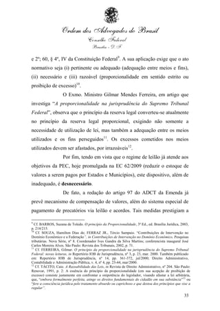 e 2º; 60, § 4º, IV da Constituição Federal9. A sua aplicação exige que o ato
normativo seja (i) pertinente ou adequado (adequação entre meios e fins),
(ii) necessário e (iii) razoável (proporcionalidade em sentido estrito ou
proibição de excesso)10.
                    O Exmo. Ministro Gilmar Mendes Ferreira, em artigo que
investiga “A proporcionalidade na jurisprudência do Supremo Tribunal
Federal”, observa que o princípio da reserva legal converteu-se atualmente
no princípio da reserva legal proporcional, exigindo não somente a
necessidade de utilização de lei, mas também a adequação entre os meios
utilizados e os fins perseguidos11. Os excessos cometidos nos meios
utilizados devem ser afastados, por irrazoáveis12.
                    Por fim, tendo em vista que o regime de leilão já atende aos
objetivos da PEC, hoje promulgada na EC 62/2009 (reduzir o estoque de
valores a serem pagos por Estados e Municípios), este dispositivo, além de
inadequado, é desnecessário.
                    De fato, a redação do artigo 97 do ADCT da Emenda já
prevê mecanismo de compensação de valores, além do sistema especial de
pagamento de precatórios via leilão e acordos. Tais medidas prestigiam a

9
  Cf. BARROS, Suzana de Toledo. O princípio da Proporcionalidade, 3ª Ed., ed. Brasília Jurídica, 2003,
p. 214/215.
10
   Cf. SOUZA, Hamilton Dias de; FERRAZ JR., Tércio Sampaio. “Contribuições de Intervenção no
Domínio Econômico e a Federação”, in Contribuições de Intervenção no Domínio Econômico, Pesquisas
tributárias. Nova Série, nº 8. Coordenador Ives Gandra da Silva Martins; conferencista inaugural José
Carlos Moreira Alves. São Paulo: Revista dos Tribunais, 2002, p. 71.
11
   Cf. FERREIRA, Gilmar. O princípio da proporcionalidade na jurisprudência do Supremo Tribunal
Federal: novas leituras, in Repertório IOB de Jurisprudência, nº 3, p. 23, mar. 2000. Também publicado
em: Repertório IOB de Jurisprudência, nº 14, pp. 361-372, jul/2000; Direito Administrativo,
Contabilidade e Administração Pública, v. 4, nº 4, pp. 23-44, mar/2000.
12
   Cf. TÁCITO, Caio. A Razoabilidade das Leis, in Revista de Direito Administrativo, nº 204. São Paulo:
Renovar, 1991, p. 2: A essência do princípio da proporcionalidade (em sua acepção de proibição de
excesso) consiste justamente em confrontar a onipotência do legislador, visando afastar a lei arbitrária,
que, “embora formalmente perfeita, atinge os direitos fundamentais do cidadão em sua substância”12 ou
“fere a consciência jurídica pelo tratamento absurdo ou caprichoso e que destoa dos princípios que vise a
regular”.

                                                                                                    33
 