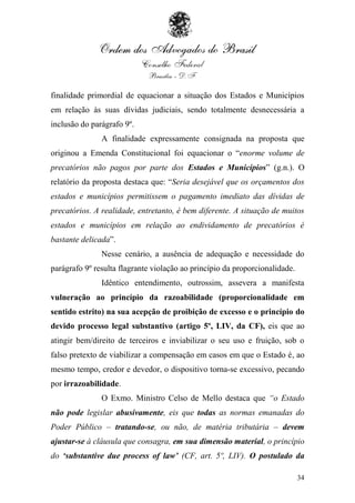 finalidade primordial de equacionar a situação dos Estados e Municípios
em relação às suas dívidas judiciais, sendo totalmente desnecessária a
inclusão do parágrafo 9º.
               A finalidade expressamente consignada na proposta que
originou a Emenda Constitucional foi equacionar o “enorme volume de
precatórios não pagos por parte dos Estados e Municípios” (g.n.). O
relatório da proposta destaca que: “Seria desejável que os orçamentos dos
estados e municípios permitissem o pagamento imediato das dívidas de
precatórios. A realidade, entretanto, é bem diferente. A situação de muitos
estados e municípios em relação ao endividamento de precatórios é
bastante delicada”.
               Nesse cenário, a ausência de adequação e necessidade do
parágrafo 9º resulta flagrante violação ao princípio da proporcionalidade.
               Idêntico entendimento, outrossim, assevera a manifesta
vulneração ao princípio da razoabilidade (proporcionalidade em
sentido estrito) na sua acepção de proibição de excesso e o princípio do
devido processo legal substantivo (artigo 5º, LIV, da CF), eis que ao
atingir bem/direito de terceiros e inviabilizar o seu uso e fruição, sob o
falso pretexto de viabilizar a compensação em casos em que o Estado é, ao
mesmo tempo, credor e devedor, o dispositivo torna-se excessivo, pecando
por irrazoabilidade.
               O Exmo. Ministro Celso de Mello destaca que “o Estado
não pode legislar abusivamente, eis que todas as normas emanadas do
Poder Público – tratando-se, ou não, de matéria tributária – devem
ajustar-se à cláusula que consagra, em sua dimensão material, o princípio
do „substantive due process of law‟ (CF, art. 5º, LIV). O postulado da

                                                                             34
 
