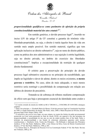 proporcionalidade qualifica-se como parâmetro de aferição da própria
constitucionalidade material dos atos estatais”13.
                    Em sentido genérico, o devido processo legal14, inserido no
inciso LIV do artigo 5º da CF constitui a garantia do trinômio vida-
liberdade-propriedade, ou seja, o direito à tutela àqueles bens da vida em
sentido mais amplo possível. Em sentido material, significa que tem
aplicação inclusive ao direito substantivo15, seja no ramo do direito público,
como na prática dos atos administrativos e sua sujeição à estrita legalidade,
seja no direito privado, no âmbito do exercício das liberdades
constitucionais16. Implica a excepcionalidade da restrição de qualquer
direito fundamental.
                    O critério para a preservação do princípio do devido
processo legal substantivo encontra-se no princípio da razoabilidade, que
impõe ao legislador o dever de adotar, dentre os meios existentes, o menos
gravoso e restritivo. No caso, além de mais adequado, o meio menos
restritivo seria restringir a possibilidade de compensação em relação aos
débitos do detentor do precatório.
                    Tratando-se de cobrança de tributos mediante compensação
de ofício sem que haja o pressuposto essencial da identidade entre credor e

13
   Cf. trecho extraído da ementa do AGRG no RE nº 200.844-3, j. 25/06/2000, DJ 16/05/2002, destaques
originais.
14
   Sobre este princípio, v. Elizabeth Maria de Moura, O devido processo legal na Constituição brasileira
de 1988 e o estado democrático de direito, São Paulo, Atlas, 2000; e Maria Rosynete de Oliveira, Devido
processo legal, Porto Alegre, Fabris, 1999.
15
   O substantive due process teve lugar, em suas origens, no exame dos limites do poder governamental
promovido na Corte norte-americana no final do século XVIII, em especial à luz dos princípios da
proporcionalidade e razoabilidade de tais atos no seio da ordem jurídica (law of the land). Sobre o
princípio da proporcionalidade e sua função de solucionar antinomias aparentes entre normas
constitucionais, v. Humberto Ávila. Teoria dos Princípios – Da Definição à Aplicação dos Princípios
Jurídicos. 4ª Ed. São Paulo: Malheiros, 2004, e José Afonso da Silva, Curso de Direito Constitucional
Positivo. 15ª Ed. São Paulo: Malheiros, 1998, p. 443.
16
   Cf. Nelson Nery Jr., Princípios do Processo Civil na Constituição Federal. 8ª Ed. São Paulo: Revista
dos Tribunais, 2004, p. 40.

                                                                                                     35
 