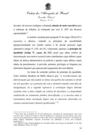 devedor, tal excesso configura a chamada adoção de meio coercitivo para
a cobrança de tributos, já rechaçado por esse E. STF em diversas
oportunidades17.
                    A medida veiculada pelo parágrafo 9º do artigo 100 da CF é
excessiva       e     abusiva,       violando        os     princípios       da     razoabilidade
(proporcionalidade em sentido estrito) e do devido processo legal
substantivo (artigo 5º, LIV, da CF), vulnerando, ademais, o princípio da
igualdade (artigo 5º, caput, da CF), posto que adota critério de
discriminação sem motivo razoável entre contribuintes cujos débitos sejam
objeto de defesa administrativa ou judicial e aqueles cujos débitos sejam
objeto de parcelamento. A previsão, portanto, privilegia os litigantes em
detrimento daqueles que optaram pelo pagamento dos seus débitos.
                    Ao tratar do conteúdo jurídico do princípio da igualdade,
Celso Antônio Bandeira de Mello observa que: “o reconhecimento das
diferenciações que não podem ser feitas sem quebra da isonomia se divide
em três questões: a) a primeira diz com o elemento tomado como fato de
desigualação; b) a segunda reporta-se à correlação lógica abstrata
existente entre o fator erigido em critério de discrímen e a disparidade
estabelecida no tratamento jurídico diversificado; c) a terceira atina à
consonância desta correlação lógica com os interesses absorvidos no
sistema constitucional e destarte juridicizados” 18.



17
   Prova disso são as Súmulas nºs 70 (“É inadmissível a interdição de estabelecimento como meio
coercitivo para cobrança de tributo”), 323 (“É inadmissível a apreensão de mercadorias como meio
coercitivo para pagamento de tributos”) e 547 (“Não é lícito à autoridade proibir que o contribuinte em
débito adquira estampilhas, despache mercadorias nas alfândegas e exerça suas atividades
profissionais”).
18
   Cf. MELLO, Celso Antônio Bandeira de. Conteúdo jurídico do princípio da igualdade, 3ª ed., São
Paulo, Malheiros, 1999, p. 23, 29-30.

                                                                                                    36
 