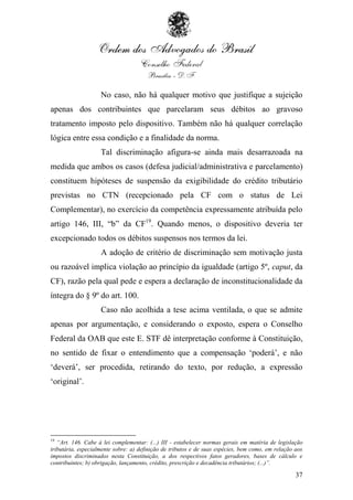 No caso, não há qualquer motivo que justifique a sujeição
apenas dos contribuintes que parcelaram seus débitos ao gravoso
tratamento imposto pelo dispositivo. Também não há qualquer correlação
lógica entre essa condição e a finalidade da norma.
                    Tal discriminação afigura-se ainda mais desarrazoada na
medida que ambos os casos (defesa judicial/administrativa e parcelamento)
constituem hipóteses de suspensão da exigibilidade do crédito tributário
previstas no CTN (recepcionado pela CF com o status de Lei
Complementar), no exercício da competência expressamente atribuída pelo
artigo 146, III, “b” da CF19. Quando menos, o dispositivo deveria ter
excepcionado todos os débitos suspensos nos termos da lei.
                    A adoção de critério de discriminação sem motivação justa
ou razoável implica violação ao princípio da igualdade (artigo 5º, caput, da
CF), razão pela qual pede e espera a declaração de inconstitucionalidade da
íntegra do § 9º do art. 100.
                    Caso não acolhida a tese acima ventilada, o que se admite
apenas por argumentação, e considerando o exposto, espera o Conselho
Federal da OAB que este E. STF dê interpretação conforme à Constituição,
no sentido de fixar o entendimento que a compensação „poderá‟, e não
„deverá‟, ser procedida, retirando do texto, por redução, a expressão
„original‟.




19
   “Art. 146. Cabe à lei complementar: (...) III - estabelecer normas gerais em matéria de legislação
tributária, especialmente sobre: a) definição de tributos e de suas espécies, bem como, em relação aos
impostos discriminados nesta Constituição, a dos respectivos fatos geradores, bases de cálculo e
contribuintes; b) obrigação, lançamento, crédito, prescrição e decadência tributários; (...)”.

                                                                                                   37
 