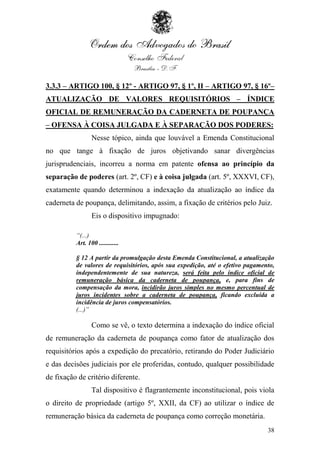 3.3.3 – ARTIGO 100, § 12º - ARTIGO 97, § 1º, II – ARTIGO 97, § 16º–
ATUALIZAÇÃO DE VALORES REQUISITÓRIOS – ÍNDICE
OFICIAL DE REMUNERAÇÃO DA CADERNETA DE POUPANÇA
– OFENSA À COISA JULGADA E À SEPARAÇÃO DOS PODERES:
                 Nesse tópico, ainda que louvável a Emenda Constitucional
no que tange à fixação de juros objetivando sanar divergências
jurisprudenciais, incorreu a norma em patente ofensa ao princípio da
separação de poderes (art. 2º, CF) e à coisa julgada (art. 5º, XXXVI, CF),
exatamente quando determinou a indexação da atualização ao índice da
caderneta de poupança, delimitando, assim, a fixação de critérios pelo Juiz.
                 Eis o dispositivo impugnado:

          “(...)
          Art. 100 ............

          § 12 A partir da promulgação desta Emenda Constitucional, a atualização
          de valores de requisitórios, após sua expedição, até o efetivo pagamento,
          independentemente de sua natureza, será feita pelo índice oficial de
          remuneração básica da caderneta de poupança, e, para fins de
          compensação da mora, incidirão juros simples no mesmo percentual de
          juros incidentes sobre a caderneta de poupança, ficando excluída a
          incidência de juros compensatórios.
          (...)”

                 Como se vê, o texto determina a indexação do índice oficial
de remuneração da caderneta de poupança como fator de atualização dos
requisitórios após a expedição do precatório, retirando do Poder Judiciário
e das decisões judiciais por ele proferidas, contudo, qualquer possibilidade
de fixação de critério diferente.
                 Tal dispositivo é flagrantemente inconstitucional, pois viola
o direito de propriedade (artigo 5º, XXII, da CF) ao utilizar o índice de
remuneração básica da caderneta de poupança como correção monetária.
                                                                                38
 