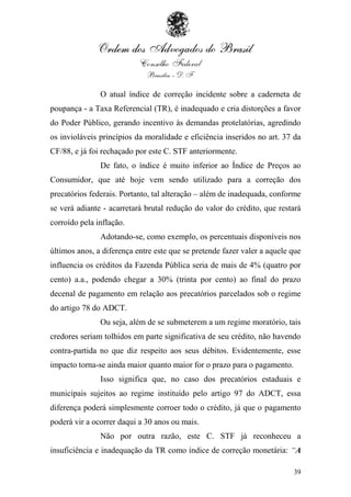 O atual índice de correção incidente sobre a caderneta de
poupança - a Taxa Referencial (TR), é inadequado e cria distorções a favor
do Poder Público, gerando incentivo às demandas protelatórias, agredindo
os invioláveis princípios da moralidade e eficiência inseridos no art. 37 da
CF/88, e já foi rechaçado por este C. STF anteriormente.
               De fato, o índice é muito inferior ao Índice de Preços ao
Consumidor, que até hoje vem sendo utilizado para a correção dos
precatórios federais. Portanto, tal alteração – além de inadequada, conforme
se verá adiante - acarretará brutal redução do valor do crédito, que restará
corroído pela inflação.
               Adotando-se, como exemplo, os percentuais disponíveis nos
últimos anos, a diferença entre este que se pretende fazer valer a aquele que
influencia os créditos da Fazenda Pública seria de mais de 4% (quatro por
cento) a.a., podendo chegar a 30% (trinta por cento) ao final do prazo
decenal de pagamento em relação aos precatórios parcelados sob o regime
do artigo 78 do ADCT.
               Ou seja, além de se submeterem a um regime moratório, tais
credores seriam tolhidos em parte significativa de seu crédito, não havendo
contra-partida no que diz respeito aos seus débitos. Evidentemente, esse
impacto torna-se ainda maior quanto maior for o prazo para o pagamento.
               Isso significa que, no caso dos precatórios estaduais e
municipais sujeitos ao regime instituído pelo artigo 97 do ADCT, essa
diferença poderá simplesmente corroer todo o crédito, já que o pagamento
poderá vir a ocorrer daqui a 30 anos ou mais.
               Não por outra razão, este C. STF já reconheceu a
insuficiência e inadequação da TR como índice de correção monetária: “A

                                                                          39
 