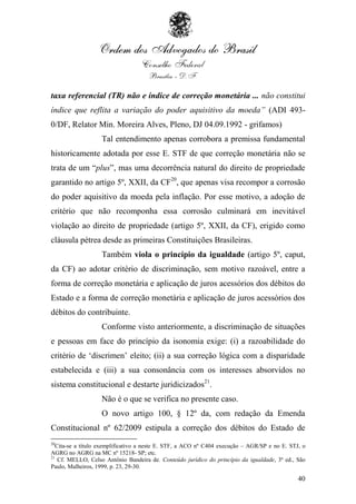taxa referencial (TR) não e índice de correção monetária ... não constitui
índice que reflita a variação do poder aquisitivo da moeda” (ADI 493-
0/DF, Relator Min. Moreira Alves, Pleno, DJ 04.09.1992 - grifamos)
                   Tal entendimento apenas corrobora a premissa fundamental
historicamente adotada por esse E. STF de que correção monetária não se
trata de um “plus”, mas uma decorrência natural do direito de propriedade
garantido no artigo 5º, XXII, da CF20, que apenas visa recompor a corrosão
do poder aquisitivo da moeda pela inflação. Por esse motivo, a adoção de
critério que não recomponha essa corrosão culminará em inevitável
violação ao direito de propriedade (artigo 5º, XXII, da CF), erigido como
cláusula pétrea desde as primeiras Constituições Brasileiras.
                   Também viola o princípio da igualdade (artigo 5º, caput,
da CF) ao adotar critério de discriminação, sem motivo razoável, entre a
forma de correção monetária e aplicação de juros acessórios dos débitos do
Estado e a forma de correção monetária e aplicação de juros acessórios dos
débitos do contribuinte.
                   Conforme visto anteriormente, a discriminação de situações
e pessoas em face do princípio da isonomia exige: (i) a razoabilidade do
critério de „discrimen‟ eleito; (ii) a sua correção lógica com a disparidade
estabelecida e (iii) a sua consonância com os interesses absorvidos no
sistema constitucional e destarte juridicizados21.
                   Não é o que se verifica no presente caso.
                   O novo artigo 100, § 12º da, com redação da Emenda
Constitucional nº 62/2009 estipula a correção dos débitos do Estado de
20
   Cita-se a título exemplificativo a neste E. STF, a ACO nº C404 execução – AGR/SP e no E. STJ, o
AGRG no AGRG na MC nº 15218- SP; etc.
21
    Cf. MELLO, Celso Antônio Bandeira de. Conteúdo jurídico do princípio da igualdade, 3ª ed., São
Paulo, Malheiros, 1999, p. 23, 29-30.

                                                                                               40
 