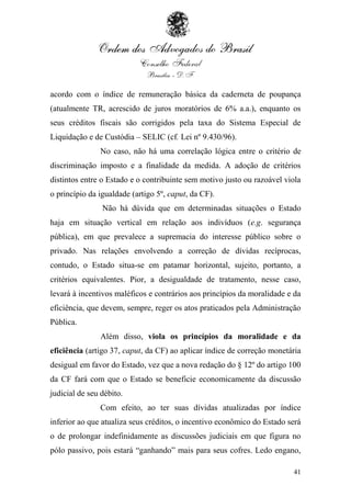 acordo com o índice de remuneração básica da caderneta de poupança
(atualmente TR, acrescido de juros moratórios de 6% a.a.), enquanto os
seus créditos fiscais são corrigidos pela taxa do Sistema Especial de
Liquidação e de Custódia – SELIC (cf. Lei nº 9.430/96).
               No caso, não há uma correlação lógica entre o critério de
discriminação imposto e a finalidade da medida. A adoção de critérios
distintos entre o Estado e o contribuinte sem motivo justo ou razoável viola
o princípio da igualdade (artigo 5º, caput, da CF).
                Não há dúvida que em determinadas situações o Estado
haja em situação vertical em relação aos indivíduos (e.g. segurança
pública), em que prevalece a supremacia do interesse público sobre o
privado. Nas relações envolvendo a correção de dívidas recíprocas,
contudo, o Estado situa-se em patamar horizontal, sujeito, portanto, a
critérios equivalentes. Pior, a desigualdade de tratamento, nesse caso,
levará à incentivos maléficos e contrários aos princípios da moralidade e da
eficiência, que devem, sempre, reger os atos praticados pela Administração
Pública.
               Além disso, viola os princípios da moralidade e da
eficiência (artigo 37, caput, da CF) ao aplicar índice de correção monetária
desigual em favor do Estado, vez que a nova redação do § 12º do artigo 100
da CF fará com que o Estado se beneficie economicamente da discussão
judicial de seu débito.
               Com efeito, ao ter suas dívidas atualizadas por índice
inferior ao que atualiza seus créditos, o incentivo econômico do Estado será
o de prolongar indefinidamente as discussões judiciais em que figura no
pólo passivo, pois estará “ganhando” mais para seus cofres. Ledo engano,

                                                                         41
 