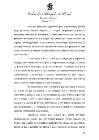 Em atos praticados ilegalmente pela administração pública
(e.g. desvio de recursos públicos), a violação ao princípio é nítida e
facilmente identificável. Entretanto, a forma mais velada de violação ao
princípio da moralidade é a edição de normas que visam conferir um
suposto “ar de legalidade” a atos contrários à moralidade administrativa. É
isso que ocorre na alteração dos critérios de correção dos precatórios, para
colocá-los em nível inferior ao que é cobrado dos cidadãos nas suas dívidas
com o Estado.
                Mister frisar a esta C. Corte que a indignação a respeito da
violação ora referida não reside pura e simplesmente na adoção do índice
A, B ou C para a atualização das dívidas do Estado. A violação mais grave
é a existência de dois pesos e duas medidas, que inexoravelmente levará a
Administração a intensificar a conduta protelatória de seus litígios,
assoberbando com maior intensidade este Judiciário e criando uma onda de
efeitos imorais e ineficientes para toda a sociedade.
                O descompasso com a eficiência que deve reger a atuação
do Estado, no que diz respeito à sua interação com o Judiciário, ganha
maior relevo quando o tema é foco de atenção de todos. É fato comprovado
que o Estado é hoje o maior responsável pelo atolamento de ações no
Judiciário e já goza de diversas prerrogativas e privilégios em relação aos
seus administrados. A concessão de benefícios e incentivos econômicos
agravará sobremaneira essa situação.
                Afigura-se imoral não somente por impor privilégio
injustificado ao Estado, mas por resultar prejuízo: (i) aos credores do
Estado, que temerão os seus créditos corroídos pela inflação no decorrer do
tempo, já que a correção não reflete o poder aquisitivo da moeda; (ii) ao

                                                                         43
 
