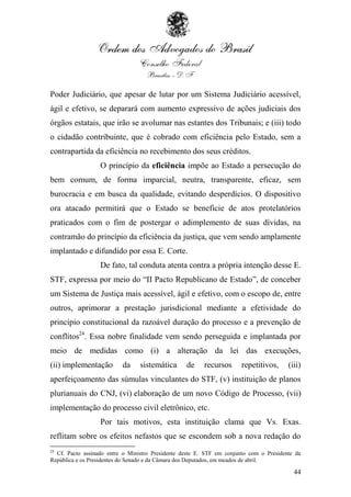 Poder Judiciário, que apesar de lutar por um Sistema Judiciário acessível,
ágil e efetivo, se deparará com aumento expressivo de ações judiciais dos
órgãos estatais, que irão se avolumar nas estantes dos Tribunais; e (iii) todo
o cidadão contribuinte, que é cobrado com eficiência pelo Estado, sem a
contrapartida da eficiência no recebimento dos seus créditos.
                  O princípio da eficiência impõe ao Estado a persecução do
bem comum, de forma imparcial, neutra, transparente, eficaz, sem
burocracia e em busca da qualidade, evitando desperdícios. O dispositivo
ora atacado permitirá que o Estado se beneficie de atos protelatórios
praticados com o fim de postergar o adimplemento de suas dívidas, na
contramão do princípio da eficiência da justiça, que vem sendo amplamente
implantado e difundido por essa E. Corte.
                  De fato, tal conduta atenta contra a própria intenção desse E.
STF, expressa por meio do “II Pacto Republicano de Estado”, de conceber
um Sistema de Justiça mais acessível, ágil e efetivo, com o escopo de, entre
outros, aprimorar a prestação jurisdicional mediante a efetividade do
princípio constitucional da razoável duração do processo e a prevenção de
conflitos24. Essa nobre finalidade vem sendo perseguida e implantada por
meio de medidas como (i) a alteração da lei das execuções,
(ii) implementação        da     sistemática      de     recursos      repetitivos,     (iii)
aperfeiçoamento das súmulas vinculantes do STF, (v) instituição de planos
plurianuais do CNJ, (vi) elaboração de um novo Código de Processo, (vii)
implementação do processo civil eletrônico, etc.
                  Por tais motivos, esta instituição clama que Vs. Exas.
reflitam sobre os efeitos nefastos que se escondem sob a nova redação do
24
  Cf. Pacto assinado entre o Ministro Presidente deste E. STF em conjunto com o Presidente da
República e os Presidentes do Senado e da Câmara dos Deputados, em meados de abril.

                                                                                          44
 