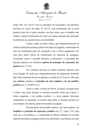 artigo 100, §12º, da CF viola os princípios da moralidade e da eficiência
previstos no caput, do artigo 37, da CF, cuja manutenção não se pode
permitir, pois não se pode conceber, nos dias atuais, que os cidadãos não
tenham o direito fundamental de terem um estado norteado pelo princípio
da eficiência ou, quando menos, da moralidade.
               É dizer, ainda, em outro vértice, que independentemente do
critério fixado pela sentença judicial transitada em julgado, a atualização do
valor da condenação após sua expedição e até o efetivo pagamento será
feita pelo índice oficial de remuneração da caderneta de poupança,
esvaziando, assim, o conteúdo decisório, a autonomia e a autoridade das
decisões judicial, em manifesta quebra do princípio da separação dos
poderes (art. 2º, CF).
               Tal comando extravasa os limites materiais impostos pela
coisa julgada, de modo que independentemente do julgamento proferido
pelo Poder Judiciário há de ser aplicado o contido no § 12º do art. 100, pelo
que vulnera, portanto, o princípio da coisa julgada e do ato jurídico
perfeito (art. 5º, XXXVI, CF).
               Como se sabe, a norma de direito, em geral, se projeta para
o futuro, mas pode alcançar as situações passadas desde que respeite o
direito adquirido, o ato jurídico perfeito e a coisa julgada, falecendo
competência ao legislador, no entanto, para afetar as situações jurídicas já
consolidadas em sentença judicial transitada em julgada.
               Desconsiderar tal postulado implica, com todo respeito, em
fragilizar o princípio da segurança jurídica (art. 5º, „caput‟, CF), haja
vista que a consistência e a estabilidade do Direito definida em decisão
judicial transitada em julgado perderá sua autoridade e sua eficácia, de nada

                                                                           45
 