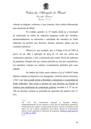 valendo ao julgador, conforme o caso concreto, fixar critério diferenciado
para atualizado do débito.
                Na verdade, quando o § 12º impõe, desde já, a vinculação
da atualização ao índice da caderneta poupança acaba por interferir,
desarrazoadamente, na autonomia e autoridade dos membros do Poder
Judiciário em proferir suas decisões, fazendo, portanto, tabula rasa do
comando sentencial.
                Observe-se, por exemplo, que o Código Civil de 2002 já
prevê, no art. 406, a aplicação de juros de 1% (um por cento) nas
condenações judiciais, e não a atualização pelo índice oficial da caderneta
de poupança, situação esta que restaria preterida no caso dos requisitórios,
em manifesta violação aos critérios eventualmente definidos pela coisa
julgada.
                No âmbito da União, muito embora a Lei nº 9.494/97 tenha
idêntica redação ao dispositivo ora impugnado, conforme abaixo transcrito,
o fato é que não se pode retirar a liberdade, a autonomia e a autoridade do
Poder Judiciário, bem assim a eficácia de suas decisões na fixação de
critérios para atualização da condenação judicial, recaindo o § 12º do art.
100 em absoluta violação ao postulado da separação dos poderes (art. 2º,
CF).

           “(...)
           Art. 1o-F.      Nas condenações impostas à Fazenda Pública,
           independentemente de sua natureza e para fins de atualização monetária,
           remuneração do capital e compensação da mora, haverá a incidência uma
           única vez, até o efetivo pagamento, dos índices oficiais de remuneração
           básica e juros aplicados à caderneta de poupança. (Redação dada pela Lei
           nº 11.960, de 2009)
           (...)”



                                                                                46
 
