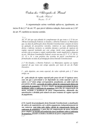 A argumentação acima ventilada aplica-se, igualmente, ao
inciso II do § 1º do art. 97, que prevê idêntica redação, bem assim ao § 16º
do art. 97, também no mesmo sentido.

          “(...)
          Art. 97 Até que seja editada lei complementar de que trata o § 15 do art.
          100 da Constituição Federal, os Estados, o Distrito Federal e os Municípios
          que, na data de publicação desta Emenda Constitucional, estejam em mora
          na quitação de precatórios vencidos, relativos às suas administrações
          direta e indireta, inclusive os emitidos durante o período de vigência do
          regime especial instituído por este artigo, farão esses pagamentos de
          acordo com as normas a seguir estabelecidas, sendo inaplicável o disposto
          no art. 100 desta Constituição Federal, exceto em seus §§ 2º, 3º, 9º, 10, 11,
          12, 13 e 14, e sem prejuízo dos acordos de juízos conciliatórios já
          formalizados na data de promulgação desta Emenda Constitucional.

          § 1º Os Estados, o Distrito Federal e os Municípios sujeitos ao regime
          especial de que trata este artigo optarão, por meio de ato do Poder
          Executivo:

          I – pelo depósito, em conta especial, do valor referido pelo § 2º deste
          artigo; ou

          II – pela adoção do regime especial pelo prazo de até 15 (quinze) anos,
          caso em que o percentual a ser depositado na conta especial a que se
          refere o § 2º deste artigo corresponderá, anualmente, ao saldo total dos
          precatórios devidos, acrescido do índice oficial de remuneração básica da
          caderneta de poupança, e de juros simples no mesmo percentual de juros
          incidentes sobre a caderneta de poupança, para fins de compensação da
          mora, excluída a incidência de juros compensatórios, diminuído das
          amortizações e dividido pelo número de anos restantes de regime especial
          de pagamento.

          ..............................................

          § 16 A partir da promulgação desta Emenda Constitucional, a atualização
          de valores de requisitórios, até o efetivo pagamento, independentemente de
          sua natureza, será feita pelo índice oficial de remuneração básica da
          caderneta de poupança, e, para fins de compensação da mora, incidirão
          juros simples, no mesmo percentual dos juros incidentes sobre a caderneta
          de poupança, ficando excluída a incidência de juros compensatórios.
          (...)”


                                                                                    47
 
