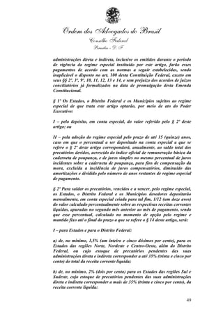 administrações direta e indireta, inclusive os emitidos durante o período
de vigência do regime especial instituído por este artigo, farão esses
pagamentos de acordo com as normas a seguir estabelecidas, sendo
inaplicável o disposto no art. 100 desta Constituição Federal, exceto em
seus §§ 2º, 3º, 9º, 10, 11, 12, 13 e 14, e sem prejuízo dos acordos de juízos
conciliatórios já formalizados na data de promulgação desta Emenda
Constitucional.

§ 1º Os Estados, o Distrito Federal e os Municípios sujeitos ao regime
especial de que trata este artigo optarão, por meio de ato do Poder
Executivo:

I – pelo depósito, em conta especial, do valor referido pelo § 2º deste
artigo; ou

II – pela adoção do regime especial pelo prazo de até 15 (quinze) anos,
caso em que o percentual a ser depositado na conta especial a que se
refere o § 2º deste artigo corresponderá, anualmente, ao saldo total dos
precatórios devidos, acrescido do índice oficial de remuneração básica da
caderneta de poupança, e de juros simples no mesmo percentual de juros
incidentes sobre a caderneta de poupança, para fins de compensação da
mora, excluída a incidência de juros compensatórios, diminuído das
amortizações e dividido pelo número de anos restantes de regime especial
de pagamento.

§ 2º Para saldar os precatórios, vencidos e a vencer, pelo regime especial,
os Estados, o Distrito Federal e os Municípios devedores depositarão
mensalmente, em conta especial criada para tal fim, 1/12 (um doze avos)
do valor calculado percentualmente sobre as respectivas receitas correntes
líquidas, apuradas no segundo mês anterior ao mês de pagamento, sendo
que esse percentual, calculado no momento de opção pelo regime e
mantido fixo até o final do prazo a que se refere o § 14 deste artigo, será:

I – para Estados e para o Distrito Federal:

a) de, no mínimo, 1,5% (um inteiro e cinco décimos por cento), para os
Estados das regiões Norte, Nordeste e Centro-Oeste, além do Distrito
Federal, ou cujo estoque de precatórios pendentes das suas
administrações direta e indireta corresponder a até 35% (trinta e cinco por
cento) do total da receita corrente líquida;

b) de, no mínimo, 2% (dois por cento) para os Estados das regiões Sul e
Sudeste, cujo estoque de precatórios pendentes das suas administrações
direta e indireta corresponder a mais de 35% (trinta e cinco por cento), da
receita corrente líquida:

                                                                          49
 