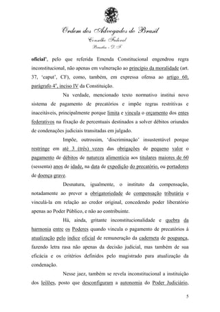 oficial’, pelo que referida Emenda Constitucional engendrou regra
inconstitucional, não apenas em vulneração ao princípio da moralidade (art.
37, „caput‟, CF), como, também, em expressa ofensa ao artigo 60,
parágrafo 4o, inciso IV da Constituição.
               Na verdade, mencionado texto normativo institui novo
sistema de pagamento de precatórios e impõe regras restritivas e
inaceitáveis, principalmente porque limita e vincula o orçamento dos entes
federativos na fixação de percentuais destinados a solver débitos oriundos
de condenações judiciais transitadas em julgado.
               Impõe, outrossim, „discriminação‟ insustentável porque
restringe em até 3 (três) vezes das obrigações de pequeno valor o
pagamento de débitos de natureza alimentícia aos titulares maiores de 60
(sessenta) anos de idade, na data de expedição do precatório, ou portadores
de doença grave.
               Desnatura, igualmente, o instituto da compensação,
notadamente ao prever a obrigatoriedade de compensação tributária e
vinculá-la em relação ao credor original, concedendo poder liberatório
apenas ao Poder Público, e não ao contribuinte.
               Há, ainda, gritante inconstitucionalidade e quebra da
harmonia entre os Poderes quando vincula o pagamento de precatórios à
atualização pelo índice oficial de remuneração da caderneta de poupança,
fazendo letra rasa não apenas da decisão judicial, mas também de sua
eficácia e os critérios definidos pelo magistrado para atualização da
condenação.
               Nesse jaez, também se revela inconstitucional a instituição
dos leilões, posto que desconfiguram a autonomia do Poder Judiciário,

                                                                         5
 