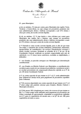 II – para Municípios:

a) de, no mínimo, 1% (um por cento), para Municípios das regiões Norte,
Nordeste e Centro-Oeste, ou cujo estoque de precatórios pendentes das
suas administrações direta e indireta corresponder a até 35% (trinta e
cinco por cento), da receita corrente líquida;

b) de, no mínimo, 1,5 % (um inteiro e cinco décimos por cento) para
Municípios das regiões Sul e Sudeste, cujo estoque de precatórios
pendentes das suas administrações direta e indireta corresponder a mais
de 35% (trinta e cinco por cento) da receita corrente líquida;

§ 3º Entende-se como receita corrente líquida, para os fins de que trata
este artigo, o somatório das receitas tributárias, patrimoniais, industriais,
agropecuárias, de contribuições e de serviços, transferências correntes e
outras receitas correntes, incluindo as oriundas do § 1º do art. 20 da
Constituição Federal, verificado no período compreendido pelo mês de
referência e os 11 (onze) meses anteriores, excluídas as duplicidades, e
deduzidos:

I – nos Estados, as parcelas entregues aos Municípios por determinação
constitucional;

II – nos Estados, no Distrito Federal e nos Municípios, a contribuição dos
servidores para custeio do seu sistema de previdência e assistência social e
as receitas provenientes da compensação financeira referida no § 9º do
art. 201 desta Constituição Federal.

§ 4º As contas especiais de que tratam os § 1º e § 2º, serão administradas
pelo Tribunal de Justiça local, para pagamento de precatórios expedidos
pelos Tribunais.

§ 5º Os recursos depositados nas contas especiais de que tratam os § 1º e §
2º deste artigo não poderão retornar para Estados, Distrito Federal e
Municípios devedores.

§ 6º Pelo menos 50% (cinqüenta por cento), dos recursos de que tratam os
§§ 1º e 2º deste artigo serão utilizados para pagamento de precatórios em
ordem cronologia de apresentação, respeitadas as preferências definidas
no § 1º, para os requisitórios do mesmo ano, e no §2º do art. 100, para
requisitórios de todos os anos.




                                                                          50
 