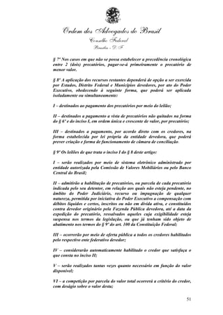 § 7º Nos casos em que não se possa estabelecer a precedência cronológica
entre 2 (dois) precatórios, pagar-se-á primeiramente o precatório de
menor valor.

§ 8º A aplicação dos recursos restantes dependerá de opção a ser exercida
por Estados, Distrito Federal e Municípios devedores, por ato do Poder
Executivo, obedecendo à seguinte forma, que poderá ser aplicada
isoladamente ou simultaneamente:

I – destinados ao pagamento dos precatórios por meio do leilão;

II – destinados a pagamento a vista de precatórios não quitados na forma
do § 6º e do inciso I, em ordem única e crescente de valor, por precatório;

III – destinados a pagamento, por acordo direto com os credores, na
forma estabelecida por lei própria da entidade devedora, que poderá
prever criação e forma de funcionamento de câmara de conciliação.

§ 9º Os leilões de que trata o inciso I do § 8 deste artigo:

I – serão realizados por meio de sistema eletrônico administrado por
entidade autorizada pela Comissão de Valores Mobiliários ou pelo Banco
Central do Brasil;

II – admitirão a habilitação de precatórios, ou parcela de cada precatório
indicada pelo seu detentor, em relação aos quais não esteja pendente, no
âmbito do Poder Judiciário, recurso ou impugnação de qualquer
natureza, permitida por iniciativa do Poder Executivo a compensação com
débitos líquidos e certos, inscritos ou não em dívida ativa, e constituídos
contra devedor originário pela Fazenda Pública devedora, até a data da
expedição do precatório, ressalvados aqueles cuja exigibilidade esteja
suspensa nos termos da legislação, ou que já tenham sido objeto de
abatimento nos termos do § 9º do art. 100 da Constituição Federal;

III – ocorrerão por meio de oferta pública a todos os credores habilitados
pelo respectivo ente federativo devedor;

IV – considerarão automaticamente habilitado o credor que satisfaça o
que consta no inciso II;

V – serão realizados tantas vezes quanto necessário em função do valor
disponível;

VI – a competição por parcela do valor total ocorrerá a critério do credor,
com deságio sobre o valor desta;

                                                                        51
 