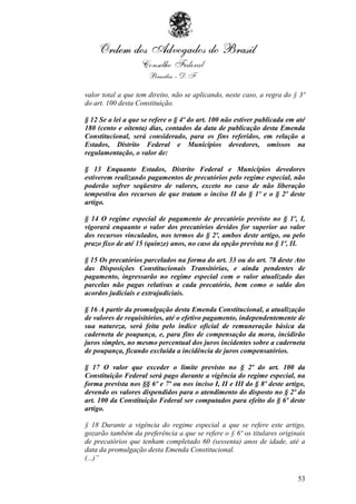 valor total a que tem direito, não se aplicando, neste caso, a regra do § 3º
do art. 100 desta Constituição.

§ 12 Se a lei a que se refere o § 4º do art. 100 não estiver publicada em até
180 (cento e oitenta) dias, contados da data de publicação desta Emenda
Constitucional, será considerado, para os fins referidos, em relação a
Estados, Distrito Federal e Municípios devedores, omissos na
regulamentação, o valor de:

§ 13 Enquanto Estados, Distrito Federal e Municípios devedores
estiverem realizando pagamentos de precatórios pelo regime especial, não
poderão sofrer seqüestro de valores, exceto no caso de não liberação
tempestiva dos recursos de que tratam o inciso II do § 1º e o § 2º deste
artigo.

§ 14 O regime especial de pagamento de precatório previsto no § 1º, I,
vigorará enquanto o valor dos precatórios devidos for superior ao valor
dos recursos vinculados, nos termos do § 2º, ambos deste artigo, ou pelo
prazo fixo de até 15 (quinze) anos, no caso da opção prevista no § 1º, II.

§ 15 Os precatórios parcelados na forma do art. 33 ou do art. 78 deste Ato
das Disposições Constitucionais Transitórias, e ainda pendentes de
pagamento, ingressarão no regime especial com o valor atualizado das
parcelas não pagas relativas a cada precatório, bem como o saldo dos
acordos judiciais e extrajudiciais.

§ 16 A partir da promulgação desta Emenda Constitucional, a atualização
de valores de requisitórios, até o efetivo pagamento, independentemente de
sua natureza, será feita pelo índice oficial de remuneração básica da
caderneta de poupança, e, para fins de compensação da mora, incidirão
juros simples, no mesmo percentual dos juros incidentes sobre a caderneta
de poupança, ficando excluída a incidência de juros compensatórios.

§ 17 O valor que exceder o limite previsto no § 2º do art. 100 da
Constituição Federal será pago durante a vigência do regime especial, na
forma prevista nos §§ 6º e 7º ou nos inciso I, II e III do § 8º deste artigo,
devendo os valores dispendidos para o atendimento do disposto no § 2º do
art. 100 da Constituição Federal ser computados para efeito do § 6º deste
artigo.

§ 18 Durante a vigência do regime especial a que se refere este artigo,
gozarão também da preferência a que se refere o § 6º os titulares originais
de precatórios que tenham completado 60 (sessenta) anos de idade, até a
data da promulgação desta Emenda Constitucional.
(...)”

                                                                          53
 