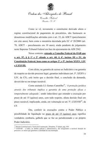 Como se vê, novamente o constituinte derivado altera o
regime constitucional de pagamento de precatórios, não bastassem as
desastrosas modificações advindas com o art. 33, do ADCT (parcelamento
em oito anos), bem como a moratória decretada pela EC nº 20/2000 (art.
78, ADCT – parcelamento em 10 anos), ainda pendente de julgamento
neste Supremo Tribunal Federal em face do ajuizamento da ADI 2362.
                   Nesse contexto, entende o Conselho Federal da OAB que
o art. 97, § § 1º e 2º ofende o art. 60, § 4º, incisos III e IV, da
Constituição Federal, bem como os artigos 2º, e 5º, incisos XXXV, LIV
e LXXVIII.
                   Com efeito, na garantia de acesso ao Judiciário e na garantia
de respeito ao devido processo legal, garantias individuais (art. 5º, XXXV e
LIV, da CF), está ínsito que a decisão final, a conclusão da demanda,
deverá dar-se em tempo razoável.
                   Como assinala J.J. Gomes Canotilho25, „A proteção jurídica
através dos tribunais implica a garantia de uma proteção eficaz e
temporalmente adequada‟, sendo induvidoso que estender a execução por
prazo de até 15 (quinze) anos, com todo respeito, afasta decisão final em
prazo razoável, implicando, ainda, em vulneração ao art. 5º, LXXVIII 26, da
CF.
                   Ora, conferir às execuções contra o Poder Público a
possibilidade de liquidação no prazo de até 15 (quinze) anos significa
verdadeira zombaria, galhofa que se faz ao jurisdicionado e ao próprio
Poder Judiciário.
25
  Direito Constitucional e Teoria da Constituição, Almedina, 2ª edição, pág. 454.
26
   LXXVIII – a todos, no âmbito judicial e administrativo, são assegurados a razoável duração do
processo e os meios que garantam a celeridade de sua tramitação.

                                                                                             54
 