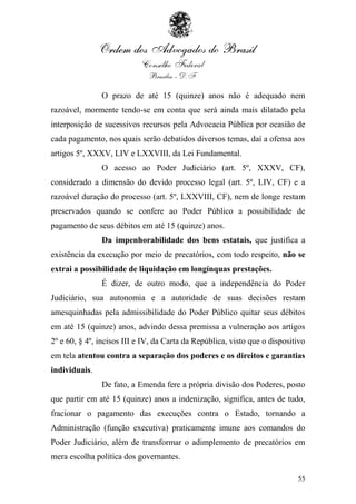 O prazo de até 15 (quinze) anos não é adequado nem
razoável, mormente tendo-se em conta que será ainda mais dilatado pela
interposição de sucessivos recursos pela Advocacia Pública por ocasião de
cada pagamento, nos quais serão debatidos diversos temas, daí a ofensa aos
artigos 5º, XXXV, LIV e LXXVIII, da Lei Fundamental.
               O acesso ao Poder Judiciário (art. 5º, XXXV, CF),
considerado a dimensão do devido processo legal (art. 5º, LIV, CF) e a
razoável duração do processo (art. 5º, LXXVIII, CF), nem de longe restam
preservados quando se confere ao Poder Público a possibilidade de
pagamento de seus débitos em até 15 (quinze) anos.
               Da impenhorabilidade dos bens estatais, que justifica a
existência da execução por meio de precatórios, com todo respeito, não se
extrai a possibilidade de liquidação em longínquas prestações.
               É dizer, de outro modo, que a independência do Poder
Judiciário, sua autonomia e a autoridade de suas decisões restam
amesquinhadas pela admissibilidade do Poder Público quitar seus débitos
em até 15 (quinze) anos, advindo dessa premissa a vulneração aos artigos
2º e 60, § 4º, incisos III e IV, da Carta da República, visto que o dispositivo
em tela atentou contra a separação dos poderes e os direitos e garantias
individuais.
               De fato, a Emenda fere a própria divisão dos Poderes, posto
que partir em até 15 (quinze) anos a indenização, significa, antes de tudo,
fracionar o pagamento das execuções contra o Estado, tornando a
Administração (função executiva) praticamente imune aos comandos do
Poder Judiciário, além de transformar o adimplemento de precatórios em
mera escolha política dos governantes.

                                                                            55
 