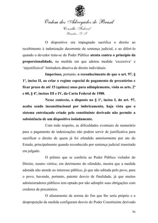 O dispositivo ora impugnado sacrifica o direito ao
recebimento à indenização decorrente da sentença judicial, e ao diferi-lo
quando o devedor trata-se do Poder Público atenta contra o princípio da
proporcionalidade, na medida em que adotou medida „excessiva‟ e
„injustificável‟ limitadora abusiva de direito individuais.
               Imperioso, portanto, o reconhecimento de que o art. 97, §
1º, inciso II, ao criar o regime especial de pagamento de precatórios e
fixar prazo de até 15 (quinze) anos para adimplemento, viola os arts. 2º
e 60, § 4º, incisos III e IV, da Carta Federal de 1988.
               Nesse contexto, o disposto no § 1º, inciso I, do art. 97,
acaba sendo inconstitucional por imbricamento, haja vista que o
sistema entrelaçado criado pelo constituinte derivado não permite a
subsistência de um dispositivo isoladamente.
               Com todo respeito, as dificuldades eventuais de numerário
para o pagamento de indenizações não podem servir de justificativa para
sacrificar o direito de quem já foi ofendido anteriormente por ato do
Estado, principalmente quando reconhecido por sentença judicial transitado
em julgado.
               O prêmio que se conferiu ao Poder Público violador do
Direito, noutro vértice, em detrimento do ofendido, mostra que a medida
adotada não atende ao interesse público, já que não editada pelo povo, para
o povo, havendo, portanto, patente desvio de finalidade, já que muitos
administradores públicos tem optado por não adimplir suas obrigações com
credores de precatórios.
               O afastamento da norma do fim que lhe seria próprio e a
desproporção da medida configuram desvio do Poder Constituinte derivado

                                                                        56
 