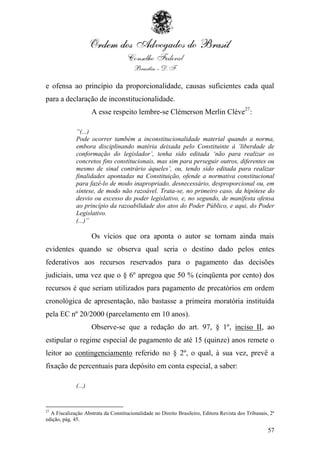 e ofensa ao princípio da proporcionalidade, causas suficientes cada qual
para a declaração de inconstitucionalidade.
                     A esse respeito lembre-se Clémerson Merlin Cléve27:

             “(...)
             Pode ocorrer também a inconstitucionalidade material quando a norma,
             embora disciplinando matéria deixada pelo Constituinte à „liberdade de
             conformação do legislador‟, tenha sido editada „não para realizar os
             concretos fins constitucionais, mas sim para perseguir outros, diferentes ou
             mesmo de sinal contrário àqueles‟, ou, tendo sido editada para realizar
             finalidades apontadas na Constituição, ofende a normativa constitucional
             para fazê-lo de modo inapropriado, desnecessário, desproporcional ou, em
             síntese, de modo não razoável. Trata-se, no primeiro caso, da hipótese do
             desvio ou excesso do poder legislativo, e, no segundo, de manifesta ofensa
             ao princípio da razoabilidade dos atos do Poder Público, e aqui, do Poder
             Legislativo.
             (...)”

                     Os vícios que ora aponta o autor se tornam ainda mais
evidentes quando se observa qual seria o destino dado pelos entes
federativos aos recursos reservados para o pagamento das decisões
judiciais, uma vez que o § 6º apregoa que 50 % (cinqüenta por cento) dos
recursos é que seriam utilizados para pagamento de precatórios em ordem
cronológica de apresentação, não bastasse a primeira moratória instituída
pela EC nº 20/2000 (parcelamento em 10 anos).
                     Observe-se que a redação do art. 97, § 1º, inciso II, ao
estipular o regime especial de pagamento de até 15 (quinze) anos remete o
leitor ao contingenciamento referido no § 2º, o qual, à sua vez, prevê a
fixação de percentuais para depósito em conta especial, a saber:

             (...)


27
  A Fiscalização Abstrata da Constitucionalidade no Direito Brasileiro, Editora Revista dos Tribunais, 2ª
edição, pág. 45.

                                                                                                      57
 