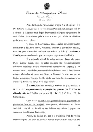Aqui, também, há violação aos artigos 2º e 60, incisos III e
IV, da Carta Maior, eis que o devedor (Poder Público), pela redação do § 2º
e incisos I e II, apenas pode dispor de percentual fixo para o pagamento de
seus débitos, preservando, pois, o Estado e seu patrimônio em absoluto
prejuízo de seus credores.
                O texto, em boa verdade, trata o credor como interlocutor
irrelevante, e deixa-o à morte, blindando, contudo, o patrimônio público,
uma vez que o constituinte derivado, nos incisos I e II do § 2º, delimita e
vincula, desarrazoadamente, percentuais para pagamento dos débitos.
                É a aplicação oficial da velha máxima „Devo, não nego.
Pago, quando puder‟, pois os entes públicos são reconhecidamente
devedores (sentença judicial condenatória transitado em julgado) e, ao
mesmo tempo, premiados pelo constituinte derivado com o fato de não
estarem obrigados, de agora em diante, a disporem de mais do que os
limites estipulados (incisos I e II), ainda que haja fila de credores e os
mesmos já terem sido obrigados a longa espera.
                É latente, com todo respeito, a violação do § 2º, incisos I e
II, do art. 97, aos postulados da separação dos poderes (art. 2º, CF) e às
cláusula pétreas definidas nos incisos III e IV, do § 4º do art. 60, da
Constituição.
                Com efeito, as dotações orçamentárias para pagamento de
precatórios hão de ser integrais, consignadas, diretamente ao Poder
Judiciário, cabendo ao Presidente do Tribunal determinar o pagamento
segundo a possibilidade de depósito.
                Assim, na medida em que o § 2º estipula 1/12 da receita
corrente líquida dos entes federativos, conforme percentuais descritos nos

                                                                          59
 