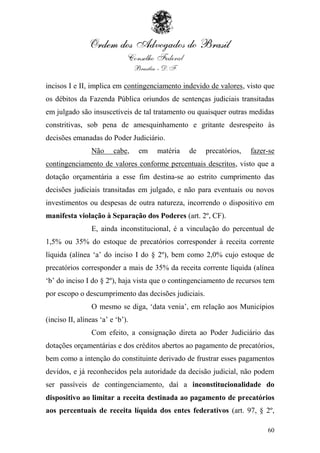 incisos I e II, implica em contingenciamento indevido de valores, visto que
os débitos da Fazenda Pública oriundos de sentenças judiciais transitadas
em julgado são insuscetíveis de tal tratamento ou quaisquer outras medidas
constritivas, sob pena de amesquinhamento e gritante desrespeito às
decisões emanadas do Poder Judiciário.
                 Não     cabe,    em   matéria   de   precatórios,   fazer-se
contingenciamento de valores conforme percentuais descritos, visto que a
dotação orçamentária a esse fim destina-se ao estrito cumprimento das
decisões judiciais transitadas em julgado, e não para eventuais ou novos
investimentos ou despesas de outra natureza, incorrendo o dispositivo em
manifesta violação à Separação dos Poderes (art. 2º, CF).
                 E, ainda inconstitucional, é a vinculação do percentual de
1,5% ou 35% do estoque de precatórios corresponder à receita corrente
líquida (alínea „a‟ do inciso I do § 2º), bem como 2,0% cujo estoque de
precatórios corresponder a mais de 35% da receita corrente líquida (alínea
„b‟ do inciso I do § 2º), haja vista que o contingenciamento de recursos tem
por escopo o descumprimento das decisões judiciais.
                 O mesmo se diga, „data venia‟, em relação aos Municípios
(inciso II, alíneas „a‟ e „b‟).
                 Com efeito, a consignação direta ao Poder Judiciário das
dotações orçamentárias e dos créditos abertos ao pagamento de precatórios,
bem como a intenção do constituinte derivado de frustrar esses pagamentos
devidos, e já reconhecidos pela autoridade da decisão judicial, não podem
ser passíveis de contingenciamento, daí a inconstitucionalidade do
dispositivo ao limitar a receita destinada ao pagamento de precatórios
aos percentuais de receita líquida dos entes federativos (art. 97, § 2º,

                                                                          60
 