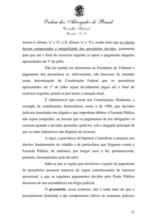 incisos I, alíneas „a‟ e „b‟, e II, alíneas „a‟ e „b‟), sendo claro que os valores
devem compreender a integralidade dos precatórios devidos, justamente
para que até o final do exercício seguinte se opere o pagamento daqueles
apresentados até 1º de julho.
                Não há sentido em determinar ao Presidente do Tribunal o
pagamento dos precatórios se, efetivamente, não houvesse de entender
como    determinação da Constituição Federal que os precatórios
apresentados até 1º de julho sejam devidamente pagos até o final do
exercício seguinte, pondo-se por termo a situação atual.
                É indefensável que conste nas Constituições Modernas, a
exemplo de constituições democráticas como a de 1988, que decisões
judiciais transitadas em julgado e que imponham débitos à Fazenda Pública
não sejam cumpridas, ou mesmo que os pagamentos de tais obrigações só
ocorram quando o devedor pretender quitá-los, sob a alegação principal de
que os entes federativos não dispõem de recursos.
                A rigor, a prevalecer tal hipótese é manifesto o prejuízo aos
direitos fundamentais do cidadão e de particulares que litigaram contra a
Fazenda Pública, de ordinário, por longos anos a fio, permanecendo,
portanto, desrespeitados pelo devedor.
                Sabe-se que as regras que envolvem o regime de pagamento
de precatórios possuem natureza de regras constitucionais de natureza
processual, e que os regulares pagamentos devidos pelo Poder Público
decorrem de sua sucumbência em litígio judicial.
                O precatório, nesse contexto, não é nada mais do que o
procedimento destinado a dar cumprimento efetivo às sentenças judiciais



                                                                               61
 