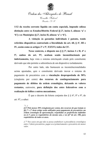 1/12 da receita corrente líquida em conta especial), impondo odiosa
distinção entre os Estados/Distrito Federal [§ 2º, inciso I, alíneas ‘a’ e
‘b’] e os Municípios [§ 2º, inciso II, alíneas ‘a’ e ‘b’].
                A violação às garantias individuais é patente, tendo
referidos dispositivos contrariado a literalidade do art. 60, § 4º, III e
IV, assim como os artigos 2º e 5º, XXXVI, todos da CF.
                Nesse contexto, o disposto nos § § 3º, incisos I e II, 4º e
5º,   ambos     do    art.   97,   acabam      sendo     inconstitucionais      por
imbricamento, haja vista o sistema entrelaçado criado pelo constituinte
derivado que não permite a subsistência de um dispositivo isoladamente.
                Por outro lado, não bastassem as inconstitucionalidades
acima apontadas, quis o constituinte derivado inovar o sistema de
pagamento de precatórios com a vinculação despropositada de 50%
(cinqüenta por cento) dos recursos de contingenciamento para
pagamento de débitos da ordem cronológica, deixando os valores
restantes, outrossim, para definição dos entes federativos com a
realização de leilões e outros mecanismos.
                É que o decorre da leitura conjunta dos § § 6º, 8º e 9º, do
art. 97, a saber:

           “(...)
           § 6º Pelo menos 50% (cinqüenta por cento), dos recursos de que tratam os
           §§ 1º e 2º deste artigo serão utilizados para pagamento de precatórios em
           ordem cronologia de apresentação, respeitadas as preferências definidas
           no § 1º, para os requisitórios do mesmo ano, e no §2º do art. 100, para
           requisitórios de todos os anos.

           § 7º Nos casos em que não se possa estabelecer a precedência cronológica
           entre 2 (dois) precatórios, pagar-se-á primeiramente o precatório de menor
           valor.


                                                                                  63
 