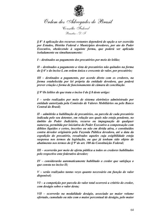§ 8º A aplicação dos recursos restantes dependerá de opção a ser exercida
por Estados, Distrito Federal e Municípios devedores, por ato do Poder
Executivo, obedecendo à seguinte forma, que poderá ser aplicada
isoladamente ou simultaneamente:

I – destinados ao pagamento dos precatórios por meio do leilão;

II – destinados a pagamento a vista de precatórios não quitados na forma
do § 6º e do inciso I, em ordem única e crescente de valor, por precatório;

III – destinados a pagamento, por acordo direto com os credores, na
forma estabelecida por lei própria da entidade devedora, que poderá
prever criação e forma de funcionamento de câmara de conciliação.

§ 9º Os leilões de que trata o inciso I do § 8 deste artigo:

I – serão realizados por meio de sistema eletrônico administrado por
entidade autorizada pela Comissão de Valores Mobiliários ou pelo Banco
Central do Brasil;

II – admitirão a habilitação de precatórios, ou parcela de cada precatório
indicada pelo seu detentor, em relação aos quais não esteja pendente, no
âmbito do Poder Judiciário, recurso ou impugnação de qualquer
natureza, permitida por iniciativa do Poder Executivo a compensação com
débitos líquidos e certos, inscritos ou não em dívida ativa, e constituídos
contra devedor originário pela Fazenda Pública devedora, até a data da
expedição do precatório, ressalvados aqueles cuja exigibilidade esteja
suspensa nos termos da legislação, ou que já tenham sido objeto de
abatimento nos termos do § 9º do art. 100 da Constituição Federal;

III – ocorrerão por meio de oferta pública a todos os credores habilitados
pelo respectivo ente federativo devedor;

IV – considerarão automaticamente habilitado o credor que satisfaça o
que consta no inciso II;

V – serão realizados tantas vezes quanto necessário em função do valor
disponível;

VI – a competição por parcela do valor total ocorrerá a critério do credor,
com deságio sobre o valor desta;

VII – ocorrerão na modalidade deságio, associado ao maior volume
ofertado, cumulado ou não com o maior percentual de deságio, pelo maior



                                                                        64
 