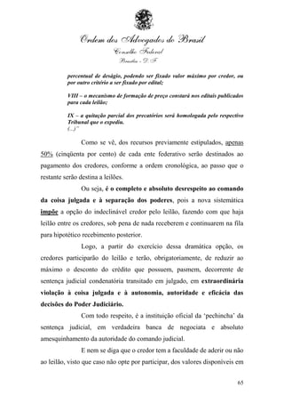 percentual de deságio, podendo ser fixado valor máximo por credor, ou
          por outro critério a ser fixado por edital;

          VIII – o mecanismo de formação de preço constará nos editais publicados
          para cada leilão;

          IX – a quitação parcial dos precatórios será homologada pelo respectivo
          Tribunal que o expediu.
          (...)”

                Como se vê, dos recursos previamente estipulados, apenas
50% (cinqüenta por cento) de cada ente federativo serão destinados ao
pagamento dos credores, conforme a ordem cronológica, ao passo que o
restante serão destina a leilões.
                Ou seja, é o completo e absoluto desrespeito ao comando
da coisa julgada e à separação dos poderes, pois a nova sistemática
impõe a opção do indeclinável credor pelo leilão, fazendo com que haja
leilão entre os credores, sob pena de nada receberem e continuarem na fila
para hipotético recebimento posterior.
                Logo, a partir do exercício dessa dramática opção, os
credores participarão do leilão e terão, obrigatoriamente, de reduzir ao
máximo o desconto do crédito que possuem, pasmem, decorrente de
sentença judicial condenatória transitado em julgado, em extraordinária
violação à coisa julgada e à autonomia, autoridade e eficácia das
decisões do Poder Judiciário.
                Com todo respeito, é a instituição oficial da „pechincha‟ da
sentença judicial, em verdadeira banca de negociata e absoluto
amesquinhamento da autoridade do comando judicial.
                E nem se diga que o credor tem a faculdade de aderir ou não
ao leilão, visto que caso não opte por participar, dos valores disponíveis em


                                                                              65
 