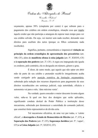 orçamento, apenas 50% (cinqüenta por cento) é que sobram para o
pagamento dos créditos em ordem cronológica, situação essa que impõe
àquele credor que não participa a amargura de esperar mais tempo para ver
seu crédito solvido. Ou seja, vai morrer sem nada receber, deixando seus
direitos para usufruto dos netos (porque os filhos certamente nada
receberão).
               Significa, portanto, extraordinária e impensável violação ao
princípio da ordem cronológica de apresentação dos precatórios (art.
100, CF), além de manifesta ofensa à coisa julgada (art. 5º, XXXVI, CF)
e à separação dos poderes (art. 2º, CF). A regra ora impugnada não iguala
os credores, pelo contrário, ela os desiguala em número, gênero e grau.
               É dizer, de outro modo, que aquele que não optar em abrir
mão de parte de seu crédito e pretender recebê-lo integralmente acaba
sendo castigado pela punição restritiva da limitação orçamentária,
sobretudo pela redução dos recursos disponíveis para pagamento de seus
direitos reconhecidos em sentença judicial, cuja autoridade, eficácia e
autonomia vai para o ralo, „data máxima venia‟.
               Na verdade, quem conceder o maior desconto levanta algum
valor, sabe-se lá qual em face dos deságios que serão aplicados,
significando conduta desleal do Poder Público a instituição desse
mecanismo, sobretudo por desmerecer a autoridade do comando judicial,
que constitui título representativo de dívida certa
               Tal mecanismo oficializa, de uma vez por todas, o „calote
oficial‟, e desrespeita o Estado de Democrático de Direito (art. 1º, CF), a
Separação dos Poderes (art. 2º, CF), Segurança Jurídica (art. 5º, „caput‟,
CF) e a Coisa Julgada (art. 5º, XXXVI, CF).

                                                                          66
 