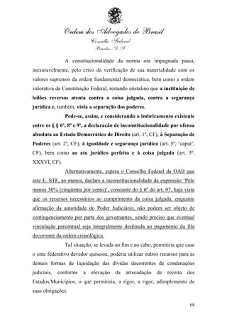 A constitucionalidade da norma ora impugnada passa,
inexoravelmente, pelo crivo da verificação de sua materialidade com os
valores supremos da ordem fundamental democrática, bem como a ordem
valorativa da Constituição Federal, restando cristalino que a instituição de
leilões reversos atenta contra a coisa julgada, contra a segurança
jurídica e, também, viola a separação dos poderes.
               Pede-se, assim, e considerando o imbricamento existente
entre os § § 6º, 8º e 9º, a declaração de inconstitucionalidade por ofensa
absoluta ao Estado Democrático de Direito (art. 1º, CF), à Separação de
Poderes (art. 2º, CF), à igualdade e segurança jurídica (art. 5º, „caput‟,
CF), bem como ao ato jurídico perfeito e à coisa julgada (art. 5º,
XXXVI, CF).
               Alternativamente, espera o Conselho Federal da OAB que
este E. STF, ao menos, declare a inconstitucionalidade da expressão „Pelo
menos 50% (cinqüenta por cento)‟, constante do § 6º do art. 97, haja vista
que os recursos necessários ao cumprimento da coisa julgada, enquanto
afirmação da autoridade do Poder Judiciário, não podem ser objeto de
contingenciamento por parte dos governantes, sendo preciso que eventual
vinculação percentual seja integralmente destinada ao pagamento da fila
decorrente da ordem cronológica.
               Tal situação, se levada ao fim e ao cabo, permitiria que caso
o ente federativo devedor quisesse, poderia utilizar outros recursos para as
demais formas de liquidação das dívidas decorrentes de condenações
judiciais,   conforme   a   elevação   da   arrecadação   de   receita   dos
Estados/Municípios, o que permitiria, a rigor, a rigor, adimplemento de
suas obrigações.

                                                                          68
 