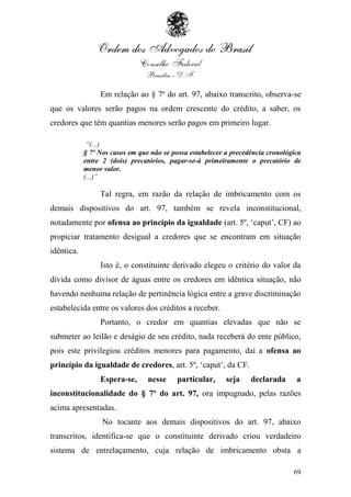Em relação ao § 7º do art. 97, abaixo transcrito, observa-se
que os valores serão pagos na ordem crescente do crédito, a saber, os
credores que têm quantias menores serão pagos em primeiro lugar.

             “(...)
            § 7º Nos casos em que não se possa estabelecer a precedência cronológica
            entre 2 (dois) precatórios, pagar-se-á primeiramente o precatório de
            menor valor.
            (...)”

                 Tal regra, em razão da relação de imbricamento com os
demais dispositivos do art. 97, também se revela inconstitucional,
notadamente por ofensa ao princípio da igualdade (art. 5º, „caput‟, CF) ao
propiciar tratamento desigual a credores que se encontram em situação
idêntica.
                 Isto é, o constituinte derivado elegeu o critério do valor da
dívida como divisor de águas entre os credores em idêntica situação, não
havendo nenhuma relação de pertinência lógica entre a grave discriminação
estabelecida entre os valores dos créditos a receber.
                 Portanto, o credor em quantias elevadas que não se
submeter ao leilão e deságio de seu crédito, nada receberá do ente público,
pois este privilegiou créditos menores para pagamento, daí a ofensa ao
princípio da igualdade de credores, art. 5º, „caput‟, da CF.
                 Espera-se,      nesse     particular,     seja    declarada      a
inconstitucionalidade do § 7º do art. 97, ora impugnado, pelas razões
acima apresentadas.
                  No tocante aos demais dispositivos do art. 97, abaixo
transcritos, identifica-se que o constituinte derivado criou verdadeiro
sistema de entrelaçamento, cuja relação de imbricamento obsta a

                                                                                 69
 
