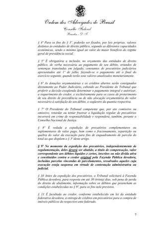 § 4º Para os fins do § 3º, poderão ser fixados, por leis próprias, valores
distintos às entidades de direito público, segundo as diferentes capacidades
econômicas, sendo o mínimo igual ao valor do maior benefício do regime
geral de previdência social.

§ 5º É obrigatória a inclusão, no orçamento das entidades de direito
público, de verba necessária ao pagamento de seu débito, oriundos de
sentenças transitadas em julgado, constantes de precatórios judiciários
apresentados até 1º de julho, fazendo-se o pagamento até o final do
exercício seguinte, quando terão seus valores atualizados monetariamente.

§ 6º As dotações orçamentárias e os créditos abertos serão consignados
diretamente ao Poder Judiciário, cabendo ao Presidente do Tribunal que
proferir a decisão exeqüenda determinar o pagamento integral e autorizar,
a requerimento do credor, e exclusivamente para os casos de preterimento
de seu direito de precedência ou de não alocação orçamentária do valor
necessário à satisfação do seu débito, o seqüestro da quantia respectiva.

§ 7º O Presidente do Tribunal competente que, por ato comissivo ou
omissivo, retardar ou tentar frustrar a liquidação regular de precatórios
incorrerá em crime de responsabilidade e responderá, também, perante o
Conselho Nacional de Justiça.

§ 8º É vedada a expedição de precatórios complementares ou
suplementares de valor pago, bem como o fracionamento, repartição ou
quebra do valor da execução para fins de enquadramento de parcela do
total ao que dispõem o § 3º deste artigo.

§ 9º No momento da expedição dos precatórios, independentemente de
regulamentação, deles deverá ser abatido, a título de compensação, valor
correspondente aos débitos líquidos e certos, inscritos ou não dívida ativa
e constituídos contra o credor original pela Fazenda Pública devedora,
incluídas parcelas vincendas de parcelamentos, ressalvados aqueles cuja
execução esteja suspensa em virtude de contestação administrativa ou
judicial.

§ 10 Antes da expedição dos precatórios, o Tribunal solicitará à Fazenda
Pública devedora, para resposta em até 30 (trinta) dias, sob pena de perda
do direito de abatimento, informação sobre os débitos que preencham as
condições estabelecidas no § 9º, para os fins nele previstos.

§ 11 É facultada ao credor, conforme estabelecido em lei da entidade
federativa devedora, a entrega de créditos em precatórios para a compra de
imóveis públicos do respectivo ente federado.



                                                                          7
 