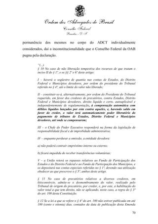 permanência    dos    mesmos      no    corpo     do    ADCT         individualmente
considerados, daí a inconstitucionalidade que o Conselho Federal da OAB
pugna pela declaração.

         “(...)
         § 10 No caso de não liberação tempestiva dos recursos de que tratam o
         inciso II do § 1º, e os §§ 2º e 6º deste artigo:

         I – haverá o seqüestro de quantia nas contas de Estados, do Distrito
         Federal e Municípios devedores, por ordem do presidente do Tribunal
         referido no § 4º, até o limite do valor não liberado;

         II – constituir-se-á, alternativamente, por ordem do Presidente do Tribunal
         requerido, em favor dos credores de precatórios, contra Estados, Distrito
         Federal e Municípios devedores, direito líquido e certo, autoaplicável e
         independentemente de regulamentação, à compensação automática com
         débitos líquidos lançados por esta contra aqueles, e, havendo saldo em
         favor do credor, o valor terá automaticamente poder liberatório do
         pagamento de tributos de Estados, Distrito Federal e Municípios
         devedores, até onde se compensarem;

         III – o Chefe do Poder Executivo responderá na forma da legislação de
         responsabilidade fiscal e de improbidade administrativa;

         IV – enquanto perdurar a omissão, a entidade devedora:

         a) não poderá contrair empréstimo interno ou externo;

         b) ficará impedida de receber transferências voluntárias;

         V – a União reterá os repasses relativos ao Fundo de Participação dos
         Estados e do Distrito Federal e ao Fundo de Participação dos Municípios, e
         os depositará nas contas especiais referidas no § 1º, devendo sua utilização
         obedecer ao que prescreve o § 5º, ambos deste artigo.

         § 11 No caso de precatórios relativos a diversos credores, em
         litisconsórcio, admite-se o desmembramento do valor, realizado pelo
         Tribunal de origem do precatório, por credor, e, por este, a habilitação do
         valor total a que tem direito, não se aplicando, neste caso, a regra do § 3º
         do art. 100 desta Constituição.

         § 12 Se a lei a que se refere o § 4º do art. 100 não estiver publicada em até
         180 (cento e oitenta) dias, contados da data de publicação desta Emenda

                                                                                   70
 